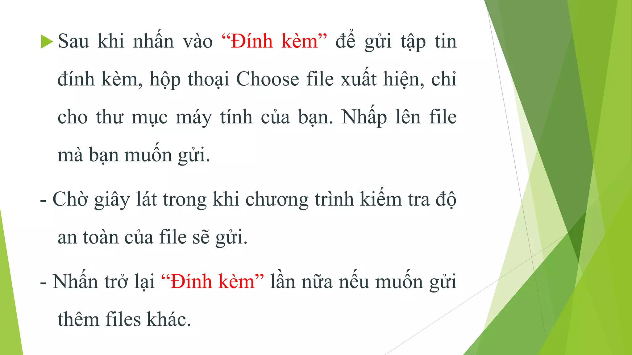  Sau khi nhấn vào “Đính kèm” để gửi tập tin 
đính kèm, hộp thoại Choose file xuất hiện, chỉ 
cho thư mục máy tính của bạn. Nhấp lên file 
mà bạn muốn gửi. 
- Chờ giây lát trong khi chương trình kiếm tra độ 
an toàn của file sẽ gửi. 
- Nhấn trở lại “Đính kèm” lần nữa nếu muốn gửi 
thêm files khác. 
 