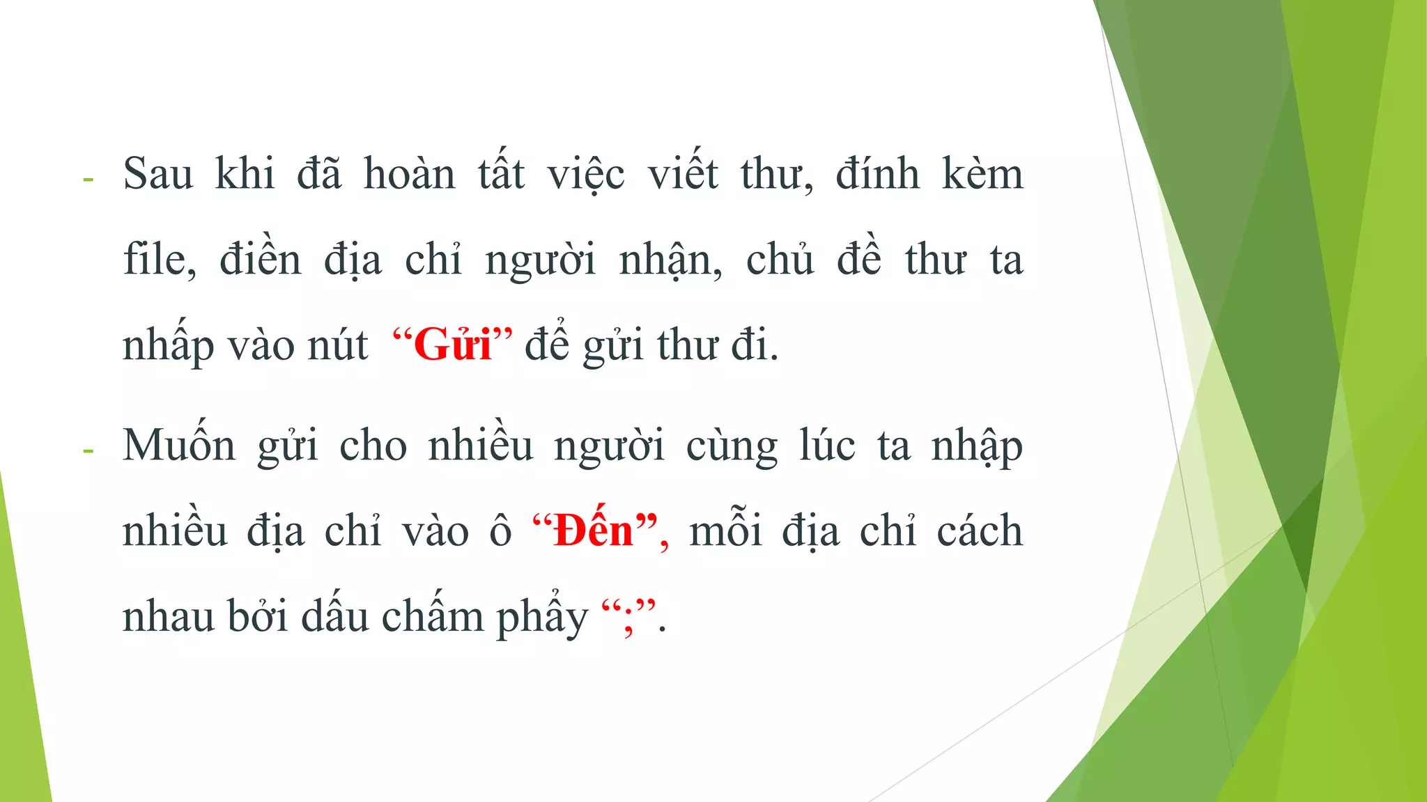 - Sau khi đã hoàn tất việc viết thư, đính kèm 
file, điền địa chỉ người nhận, chủ đề thư ta 
nhấp vào nút “Gửi” để gửi thư đi. 
- Muốn gửi cho nhiều người cùng lúc ta nhập 
nhiều địa chỉ vào ô “Đến”, mỗi địa chỉ cách 
nhau bởi dấu chấm phẩy “;”. 
 