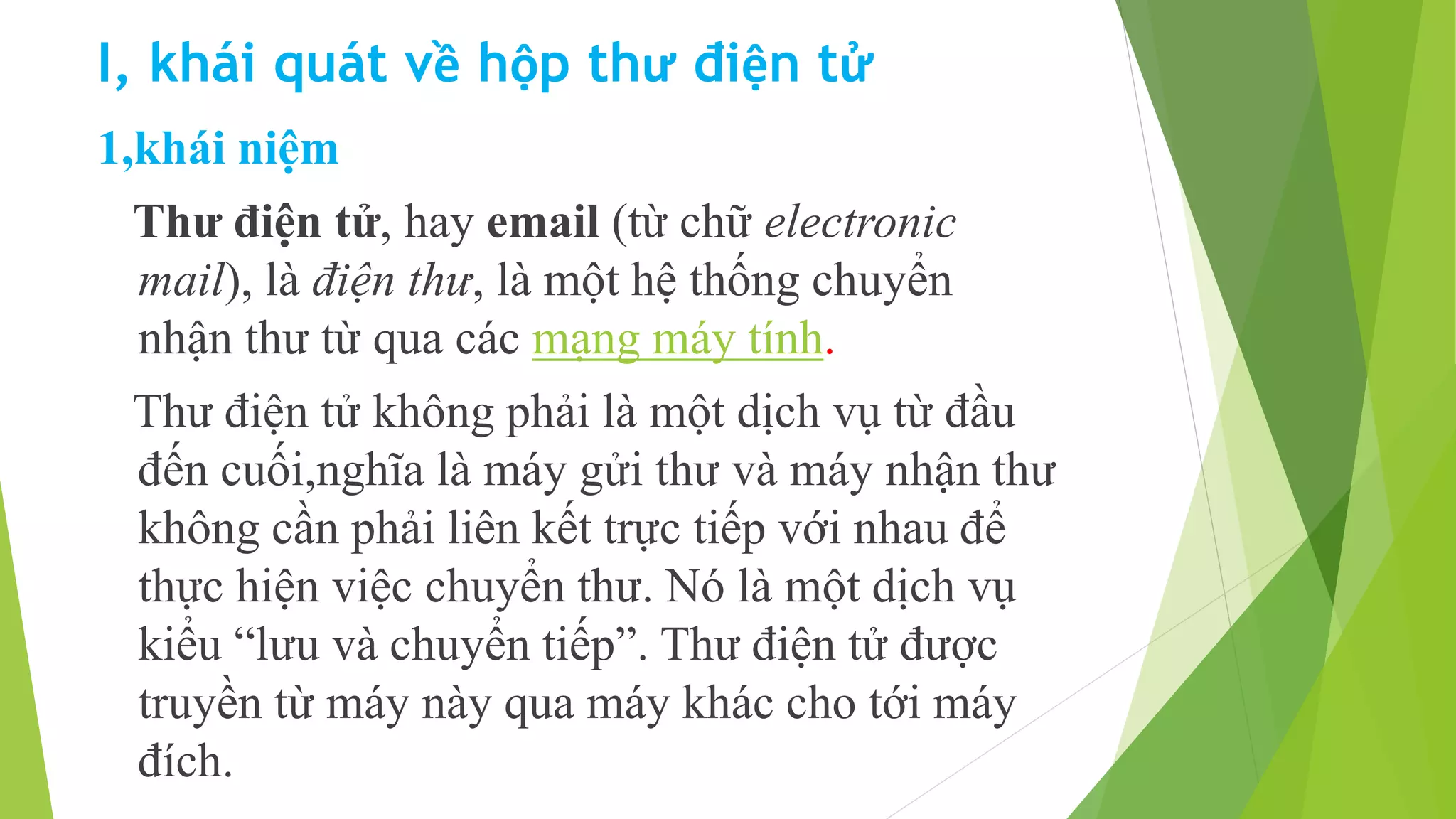 I, khái quát về hộp thư điện tử 
1,khái niệm 
Thư điện tử, hay email (từ chữ electronic 
mail), là điện thư, là một hệ thống chuyển 
nhận thư từ qua các mạng máy tính. 
Thư điện tử không phải là một dịch vụ từ đầu 
đến cuối,nghĩa là máy gửi thư và máy nhận thư 
không cần phải liên kết trực tiếp với nhau để 
thực hiện việc chuyển thư. Nó là một dịch vụ 
kiểu “lưu và chuyển tiếp”. Thư điện tử được 
truyền từ máy này qua máy khác cho tới máy 
đích. 
 