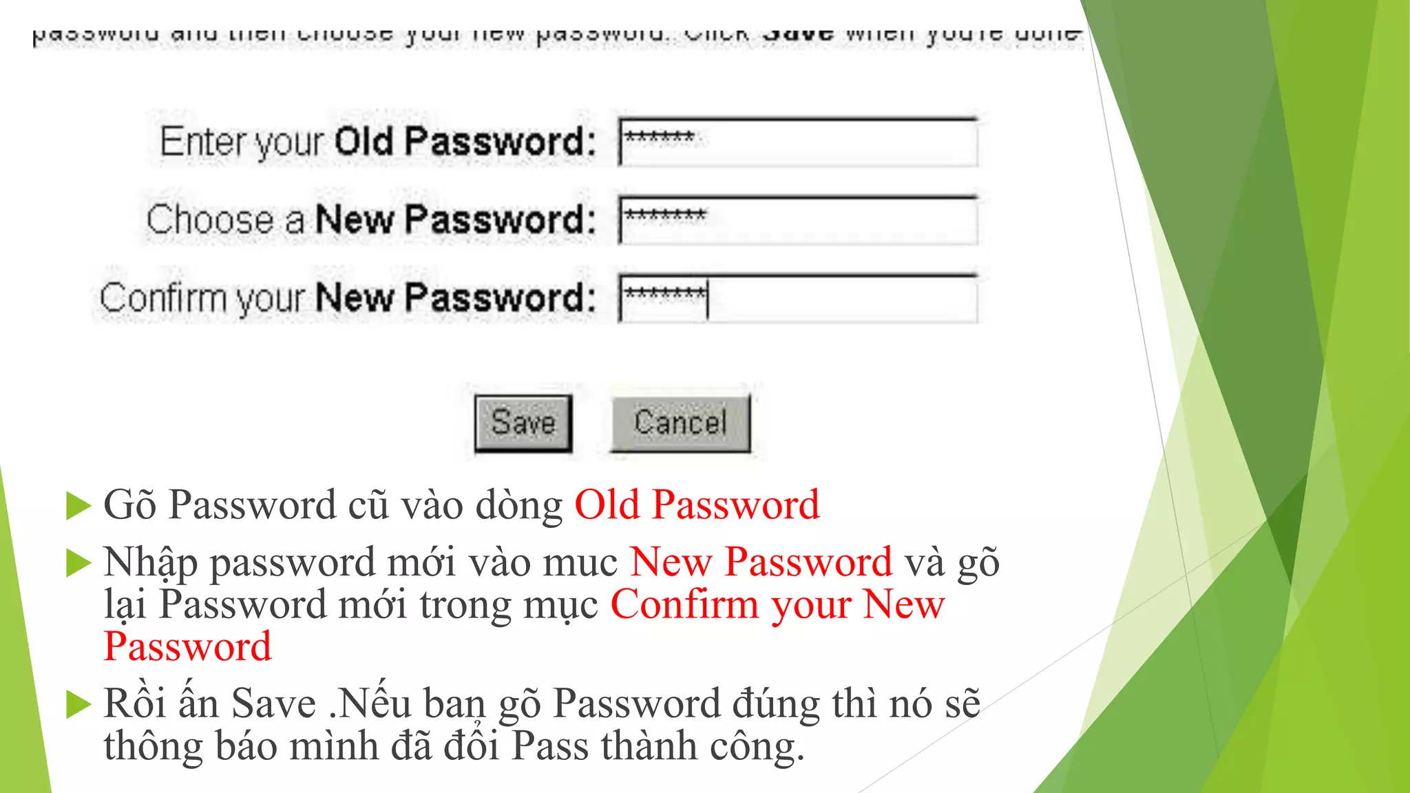 Gõ Password cũ vào dòng Old Password 
 Nhập password mới vào muc New Password và gõ 
lại Password mới trong mục Confirm your New 
Password 
 Rồi ấn Save .Nếu ban gõ Password đúng thì nó sẽ 
thông báo mình đã đổi Pass thành công. 
 