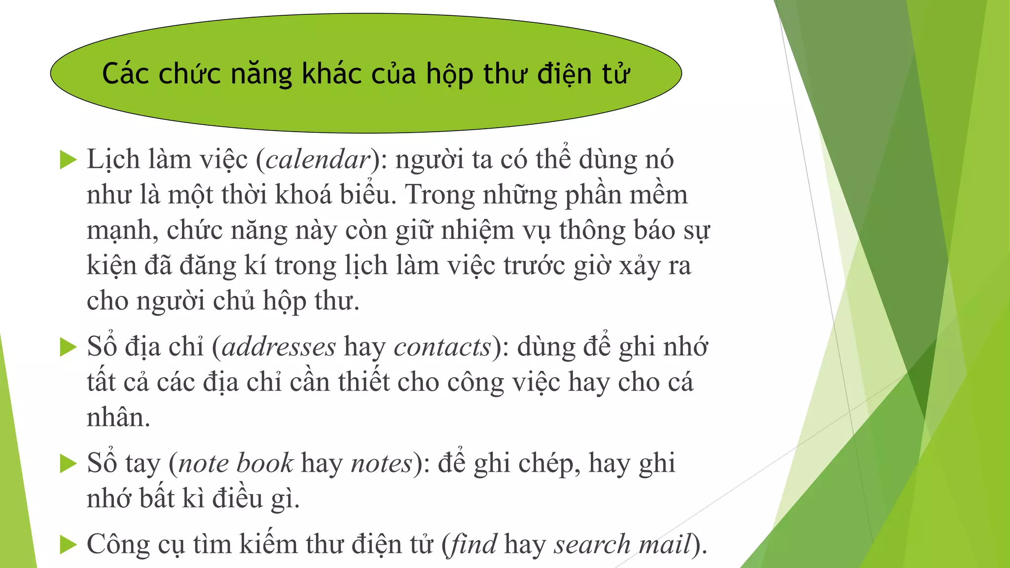 Các chức năng khác của hộp thư điện tử 
 Lịch làm việc (calendar): người ta có thể dùng nó 
như là một thời khoá biểu. Trong những phần mềm 
mạnh, chức năng này còn giữ nhiệm vụ thông báo sự 
kiện đã đăng kí trong lịch làm việc trước giờ xảy ra 
cho người chủ hộp thư. 
 Sổ địa chỉ (addresses hay contacts): dùng để ghi nhớ 
tất cả các địa chỉ cần thiết cho công việc hay cho cá 
nhân. 
 Sổ tay (note book hay notes): để ghi chép, hay ghi 
nhớ bất kì điều gì. 
 Công cụ tìm kiếm thư điện tử (find hay search mail). 
 