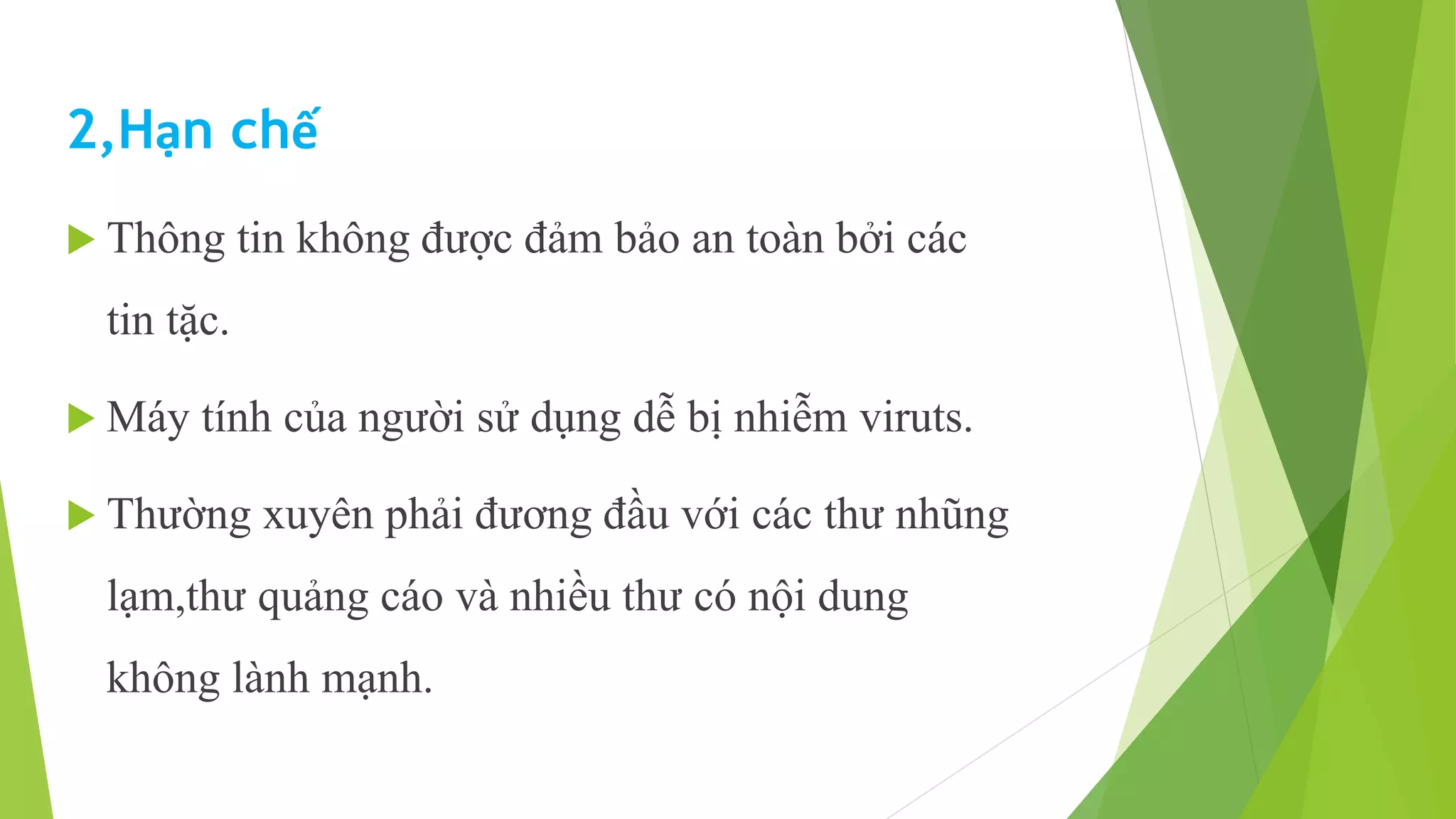 2,Hạn chế 
 Thông tin không được đảm bảo an toàn bởi các 
tin tặc. 
 Máy tính của người sử dụng dễ bị nhiễm viruts. 
 Thường xuyên phải đương đầu với các thư nhũng 
lạm,thư quảng cáo và nhiều thư có nội dung 
không lành mạnh. 
 