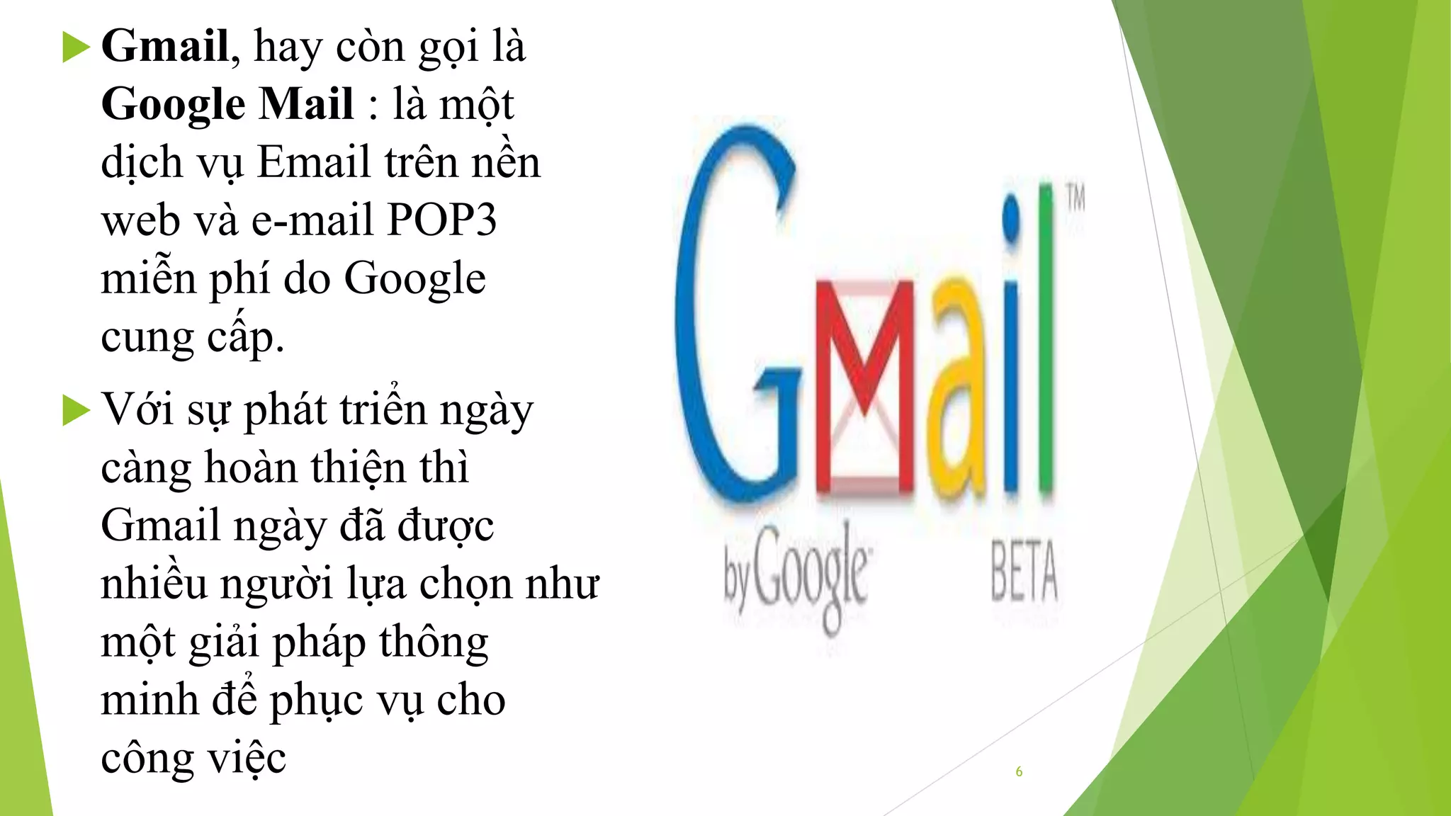 6 
 Gmail, hay còn gọi là 
Google Mail : là một 
dịch vụ Email trên nền 
web và e-mail POP3 
miễn phí do Google 
cung cấp. 
 Với sự phát triển ngày 
càng hoàn thiện thì 
Gmail ngày đã được 
nhiều người lựa chọn như 
một giải pháp thông 
minh để phục vụ cho 
công việc 
 