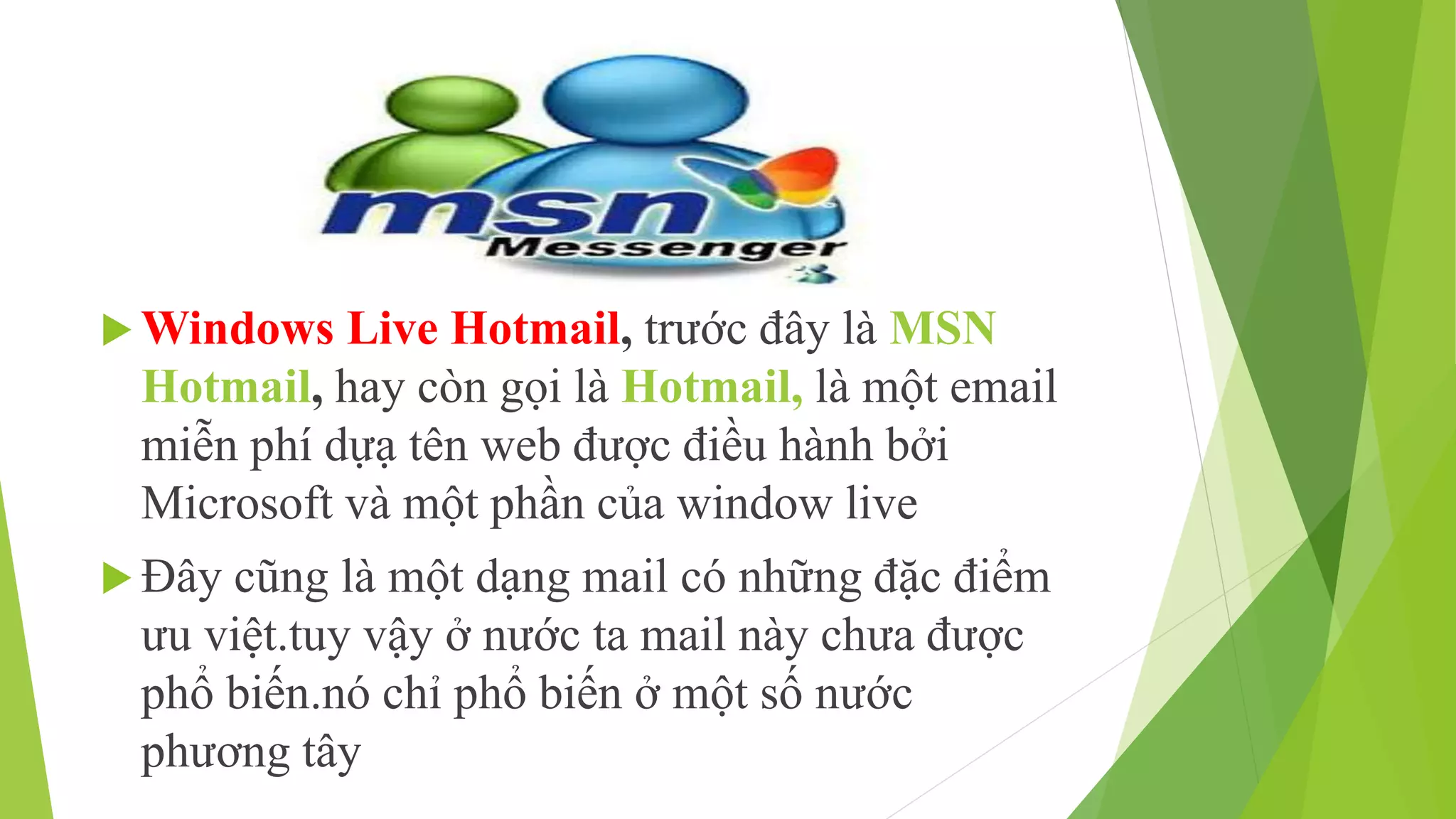 Windows Live Hotmail, trước đây là MSN 
Hotmail, hay còn gọi là Hotmail, là một email 
miễn phí dựạ tên web được điều hành bởi 
Microsoft và một phần của window live 
 Đây cũng là một dạng mail có những đặc điểm 
ưu việt.tuy vậy ở nước ta mail này chưa được 
phổ biến.nó chỉ phổ biến ở một số nước 
phương tây 
 