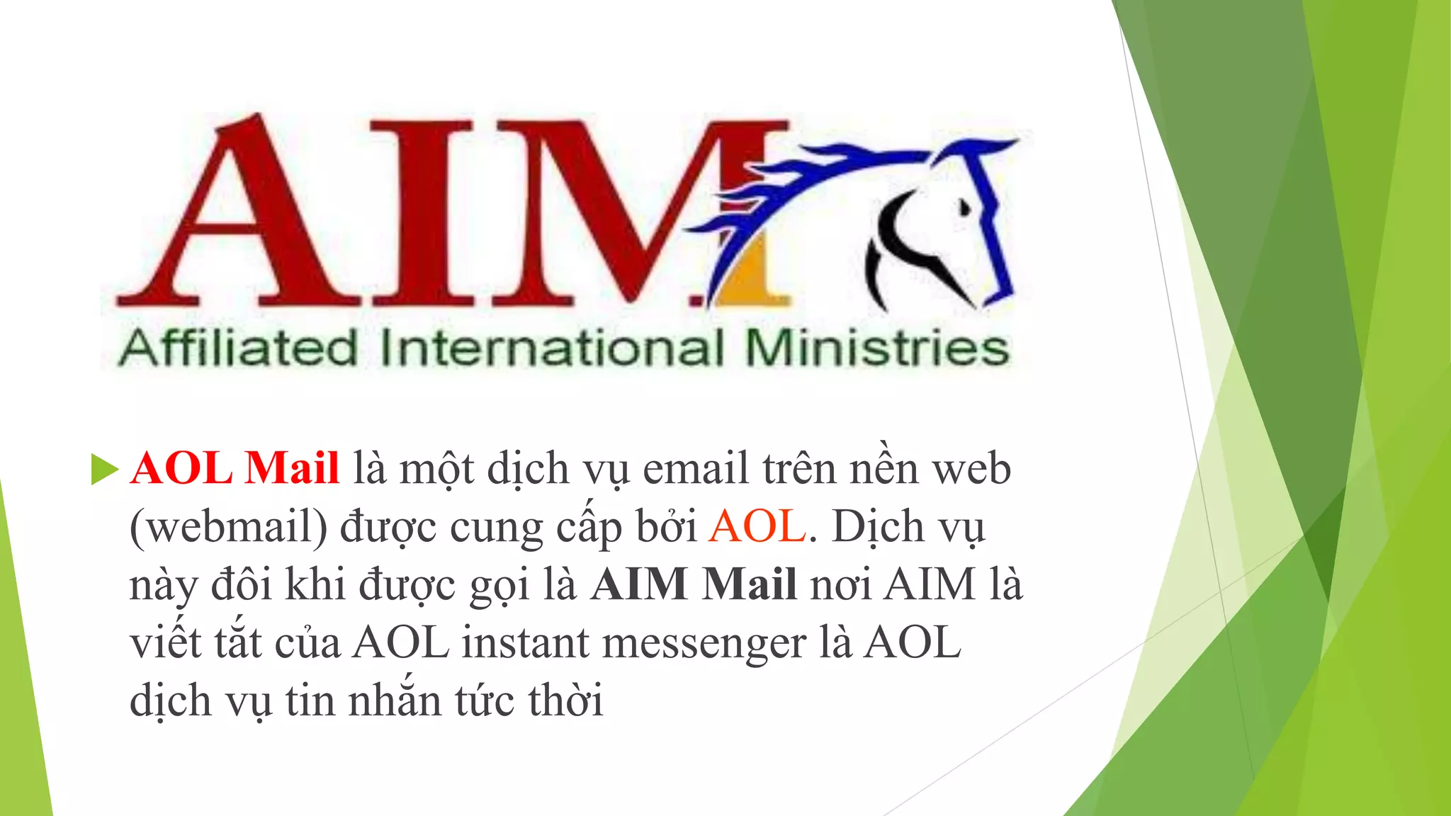 AOL Mail là một dịch vụ email trên nền web 
(webmail) được cung cấp bởi AOL. Dịch vụ 
này đôi khi được gọi là AIM Mail nơi AIM là 
viết tắt của AOL instant messenger là AOL 
dịch vụ tin nhắn tức thời 
 