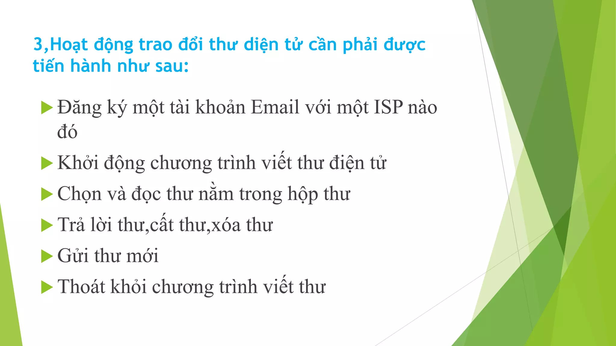 3,Hoạt động trao đổi thư diện tử cần phải được 
tiến hành như sau: 
 Đăng ký một tài khoản Email với một ISP nào 
đó 
 Khởi động chương trình viết thư điện tử 
 Chọn và đọc thư nằm trong hộp thư 
 Trả lời thư,cất thư,xóa thư 
 Gửi thư mới 
 Thoát khỏi chương trình viết thư 
 