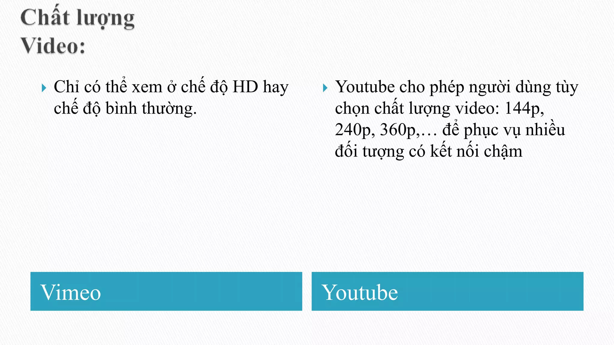 Vimeo Youtube
 Chỉ có thể xem ở chế độ HD hay
chế độ bình thường.
 Youtube cho phép người dùng tùy
chọn chất lượng video: 144p,
240p, 360p,… để phục vụ nhiều
đối tượng có kết nối chậm
 