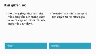Vimeo Youtube
 Họ không (hoặc chưa) thắt chặt
vấn đề này lắm nên những Video
mình để nhạc nền là bài hát nước
ngoài vẫn được duyệt
 Youtube “làm luật" khá chặt về
bản quyền bài hát nước ngoài
 