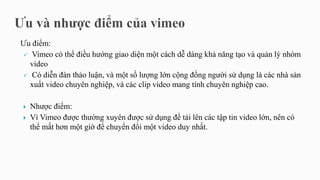 Ưu điểm:
 Vimeo có thể điều hướng giao diện một cách dễ dàng khả năng tạo và quản lý nhóm
video
 Có diễn đàn thảo luận, và một số lượng lớn cộng đồng người sử dụng là các nhà sản
xuất video chuyên nghiệp, và các clip video mang tính chuyên nghiệp cao.
 Nhược điểm:
 Vì Vimeo được thường xuyên được sử dụng để tải lên các tập tin video lớn, nên có
thể mất hơn một giờ để chuyển đổi một video duy nhất.
 