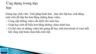 Giảng dạy sinh viên : Giải pháp hoàn hảo , làm cho lớp học sinh động ,
sinh viên dễ tiếp thu hơn bằng những đoạn video .
 Cung cấp những video cần thiết cho môn học
 Giúp học sinh dễ hiểu hơn bằng những video minh họa
 Có thể chia sẽ những video bài giảng để học sinh download về xem mỗi
khi vắng mặt hoặc chưa hiểu trên lớp.
 