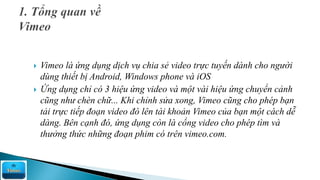  Vimeo là ứng dụng dịch vụ chia sẻ video trực tuyến dành cho người
dùng thiết bị Android, Windows phone và iOS
 Ứng dụng chỉ có 3 hiệu ứng video và một vài hiệu ứng chuyển cảnh
cũng như chèn chữ... Khi chỉnh sửa xong, Vimeo cũng cho phép bạn
tải trực tiếp đoạn video đó lên tài khoản Vimeo của bạn một cách dễ
dàng. Bên cạnh đó, ứng dụng còn là cổng video cho phép tìm và
thưởng thức những đoạn phim có trên vimeo.com.
 