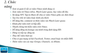  Xem và quản lý tất cả video Vimeo mình đang có.
 Xem video từ Vimeo inbox, Watch Later queue, hay video đã like.
 Sử dụng NFC Tap-to-Share để chia sẻ video Vimeo giữa các điện thoại.
 Tạo live title từ video hoặc kênh yêu thích.
 Dễ dàng like, comment và thêm video vào Watch Later queue.
 Khám phá video mới và hấp dẫn.
 Nhanh chóng tìm kiếm video trên Vimeo.
 Dễ dàng đăng tải footage của mình trong định dạng HD.
 Dừng và tiếp tục đăng tải.
 Thay thế video hiện tại.
 Chia sẻ qua mạng xã hội Facebook, Twitter, email hoặc tin nhắn SMS.
 Thêm video vào các mục Groups, Channels, và Albums.
 