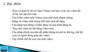  Xem và quản lý tất cả video Vimeo của bạn và tải các video đó
về bộ sưu tập trên máy.
 Tìm kiếm video trên Vimeo.com một cách nhanh chóng.
 Đăng tải video chất lượng HD một cách dễ dàng.
 Cho phép tạm dừng và khôi phục lại quá trình đăng tải.
 Thay thế video có sẵn bằng video mới.
 Cho phép chỉnh sửa tiêu đề, phần thông tin mô tả, thẻ tag, chế độ
xem và người đóng góp cho video.
 Tùy chỉnh chế độ xem của một video:
 