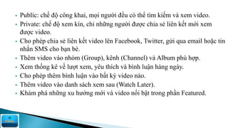  Public: chế độ công khai, mọi người đều có thể tìm kiếm và xem video.
 Private: chế độ xem kín, chỉ những người được chia sẻ liên kết mới xem
được video.
 Cho phép chia sẻ liên kết video lên Facebook, Twitter, gửi qua email hoặc tin
nhắn SMS cho bạn bè.
 Thêm video vào nhóm (Group), kênh (Channel) và Album phù hợp.
 Xem thống kê về lượt xem, yêu thích và bình luận hàng ngày.
 Cho phép thêm bình luận vào bất kỳ video nào.
 Thêm video vào danh sách xem sau (Watch Later).
 Khám phá những xu hướng mới và video nổi bật trong phần Featured.
 