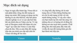 Vimeo Youtube
 Ngay từ ngày đầu thành lập, Vimeo đã có
một phân khúc riêng cho đối tượng sử
dụng của mình. Đối tượng sử dụng của họ
thường là các nhà thiết kế, nhà làm phim
chuyên nghiệp và có vẻ cao cấp hơn hầu
hết các kênh chia sẻ Video còn lại. Vì vậy
một số Designer mình biết thậm chí còn
“ngại" up video lên Vimeo vì cảm thấy
chưa đủ tầm. Nếu ai cảm thấy đối tượng
tiếp cận của mình cao cấp một chút thì
Vimeo rất đáng để lưu tâm.
 Ai cũng biết, đây không chỉ là một
trang chia sẻ Video thông thường mà
nó còn là một mạng xã hội với sức
mạnh không tưởng. Vì vậy nếu video
của bạn muốn tạo lên một làn sóng với
những chia sẻ và hướng tới số đông thì
không nơi nào tuyệt hơn youtube. Ở đó
đông đúc như một party đầy màu sắc
và đầy đủ mọi đối tượng khán giả cho
bạn thoải mái tiếp cận.
 