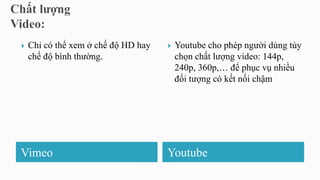 Vimeo Youtube
 Chỉ có thể xem ở chế độ HD hay
chế độ bình thường.
 Youtube cho phép người dùng tùy
chọn chất lượng video: 144p,
240p, 360p,… để phục vụ nhiều
đối tượng có kết nối chậm
 