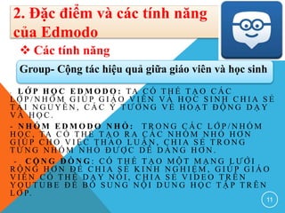 - L Ớ P H Ọ C E D M O D O : TA C Ó T H Ể T Ạ O C Á C
L Ớ P / N H Ó M G I Ú P G I Á O V I Ê N V À H Ọ C S I N H C H I A S Ẻ
T À I N G U Y Ê N , C Á C Ý T Ư Ở N G V Ề H O Ạ T Đ Ộ N G D Ạ Y
V À H Ọ C .
- N H Ó M E D M O D O N H Ỏ : T R O N G C Á C L Ớ P / N H Ó M
H Ọ C , TA C Ó T H Ể T Ạ O R A C Á C N H Ó M N H Ỏ H Ơ N
G I Ú P C H O V I Ệ C T H Ả O L U Ậ N , C H I A S Ẻ T R O N G
T Ừ N G N H Ó M N H Ỏ Đ Ư Ợ C D Ễ D À N G H Ơ N .
- C Ộ N G Đ Ồ N G : C Ó T H Ể T Ạ O M Ộ T M Ạ N G L Ư Ớ I
R Ộ N G H Ơ N Đ Ể C H I A S Ẻ K I N H N G H I Ệ M , G I Ú P G I Á O
V I Ê N C Ó T H Ể D Ạ Y N Ó I , C H I A S Ẻ V I D E O T R Ê N
Y O U T U B E Đ Ể B Ổ S U N G N Ộ I D U N G H Ọ C T Ậ P T R Ê N
L Ớ P.
11
2. Đặc điểm và các tính năng
của Edmodo
 Các tính năng
Group- Cộng tác hiệu quả giữa giáo viên và học sinh
 