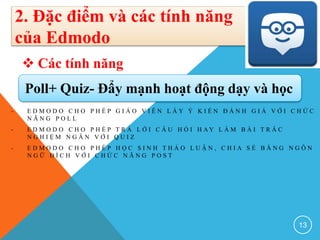 - E D M O D O C H O P H É P G I Á O V I Ê N L Ấ Y Ý K I Ế N Đ Á N H G I Á V Ớ I C H Ứ C
N Ă N G P O L L
- E D M O D O C H O P H É P T R Ả L Ờ I C Â U H Ỏ I H A Y L À M B À I T R Ắ C
N G H I Ệ M N G Ắ N V Ớ I Q U I Z
- E D M O D O C H O P H É P H Ọ C S I N H T H Ả O L U Ậ N , C H I A S Ẻ B Ằ N G N G Ô N
N G Ữ Đ Í C H V Ớ I C H Ứ C N Ă N G P O S T
13
2. Đặc điểm và các tính năng
của Edmodo
 Các tính năng
Poll+ Quiz- Đẩy mạnh hoạt động dạy và học
 