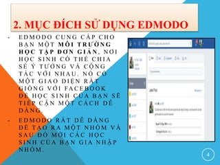 2. MỤC ĐÍCH SỬ DỤNG EDMODO
- E D M O D O C U N G C Ấ P C H O
B Ạ N M Ộ T M Ô I T R Ư Ờ N G
H Ọ C T Ậ P Đ Ơ N G I Ả N , N Ơ I
H Ọ C S I N H C Ó T H Ể C H I A
S Ẻ Ý T Ư Ở N G V À C Ộ N G
T Á C V Ớ I N H A U . N Ó C Ó
M Ộ T G I A O D I Ệ N R Ấ T
G I Ố N G V Ớ I FA C E B O O K
Đ Ể H Ọ C S I N H C Ủ A B Ạ N S Ẽ
T I Ế P C Ậ N M Ộ T C Á C H D Ễ
D À N G .
- E D M O D O R Ấ T D Ễ D À N G
Đ Ể T Ạ O R A M Ộ T N H Ó M V À
S A U Đ Ó M Ờ I C Á C H Ọ C
S I N H C Ủ A B Ạ N G I A N H Ậ P
N H Ó M .
4
 