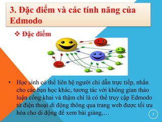 3. Đặc điểm và các tính năng của
Edmodo
 Đặc điểm
• Học sinh có thể liên hệ người chỉ dẫn trực tiếp, nhắn
cho các bạn học khác, tương tác với không gian thảo
luận công khai và thậm chí là có thể truy cập Edmodo
từ điện thoại di động thông qua trang web được tối ưu
hóa cho di động để xem bài giảng,… 7
 