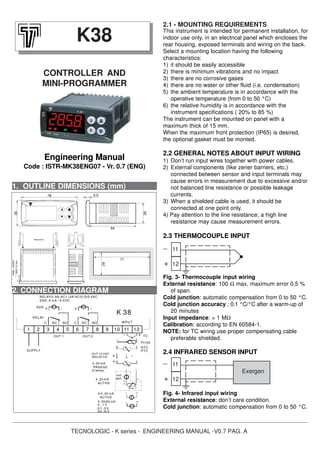 TECNOLOGIC - K series - ENGINEERING MANUAL -V0.7 PAG. A
1. OUTLINE DIMENSIONS (mm)
This instrument is intended for permanent installation, for
indoor use only, in an electrical panel which encloses the
rear housing, exposed terminals and wiring on the back.
Select a mounting location having the following
characteristics:
1) it should be easily accessible
2) there is minimum vibrations and no impact
3) there are no corrosive gases
4) there are no water or other fluid (i.e. condensation)
5) the ambient temperature is in accordance with the
operative temperature (from 0 to 50 °C)
6) the relative humidity is in accordance with the
instrument specifications ( 20% to 85 %)
The instrument can be mounted on panel with a
maximum thick of 15 mm.
When the maximum front protection (IP65) is desired,
the optional gasket must be monted.
2.2 GENERAL NOTES ABOUT INPUT WIRING
1) Don’t run input wires together with power cables.
2) External components (like zener barriers, etc.)
connected between sensor and input terminals may
cause errors in measurement due to excessive and/or
not balanced line resistance or possible leakage
currents.
3) When a shielded cable is used, it should be
connected at one point only.
4) Pay attention to the line resistance; a high line
resistance may cause measurement errors.
2.3 THERMOCOUPLE INPUT
Fig. 3- Thermocouple input wiring
External resistance: 100 Ω max, maximum error 0,5 %
of span.
Cold junction: automatic compensation from 0 to 50 °C.
Cold junction accuracy : 0.1 °C/°C after a warm-up of
20 minutes
Input impedance: > 1 MΩ
Calibration: according to EN 60584-1.
NOTE: for TC wiring use proper compensating cable
preferable shielded.
2.4 INFRARED SENSOR INPUT
Fig. 4- Infrared input wiring
External resistance: don’t care condition.
Cold junction: automatic compensation from 0 to 50 °C.
K38
CONTROLLER AND
MINI-PROGRAMMER
Engineering Manual
Code : ISTR-MK38ENG07 - Vr. 0.7 (ENG)
11
12
Exergen
_
+
11
12
_
+
2. CONNECTION DIAGRAM
-
+
+
-
K 38
INPUT
SUPPLY
0...1 V
ACTIVE
0/4..20 mA
0..50/60 mV
0/1..5 V
0/2..10 V
ACTIVE
PASSIVE
(2 wires)
4..20 mA
4..20 mA
OUT 10 VDC
Max 20 mA
gen.
ext.
RELAY
1 2 3
C
SSR
SSR: 8 mA / 8 VDC
RELAYS: 8A-AC1 (3A-AC3) 250 VAC
7
OUT 1
NC
4
NO
5 6 98 10
PTC
NTC
I
+
Pt100
11
+
12
TC
+
-
+
-
+
NONCC
+
-
OUT 2
2.1 - MOUNTING REQUIREMENTS
64
28
5,578
35
PANEL+GASKET
BRACKETS
MAX12mm
29
71
 