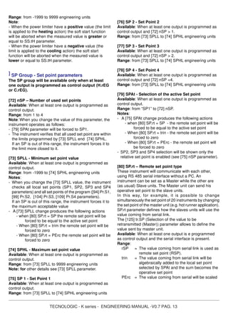 TECNOLOGIC - K series - ENGINEERING MANUAL -V0.7 PAG. 13
Range: from -1999 to 9999 engineering units
Note:
- When the power limiter have a positive value (the limit
is applied to the heating action) the soft start function
will be aborted when the measured value is greater or
equal to SS.tH parameter.
- When the power limiter have a negative value (the
limit is applied to the cooling action) the soft start
function will be aborted when the measured value is
lower or equal to SS.tH parameter.
] SP Group - Set point parameters
The SP group will be available only when at least
one output is programmed as control output (H.rEG
or C.rEG).
[72] nSP – Number of used set points
Available: When at least one output is programmed as
control output.
Range: from 1 to 4
Note: When you change the value of this parameter, the
instrument operates as follows:
- [79] SPAt parameter will be forced to SP1.
- The instrument verifies that all used set point are within
the limits programmed by [73] SPLL end [74] SPHL.
If an SP is out of this range, the instrument forces it to
the limit more closed to it.
[73] SPLL - Minimum set point value
Available: When at least one output is programmed as
control output.
Range: from -1999 to [74] SPHL engineering units
Notes:
- When you change the [73] SPLL value, the instrument
checks all local set points (SP1, SP2, SP3 and SP4
parameters) and all set points of the program ([94] Pr.S1,
[99] Pr.S2, [104] Pr.S3, [109] Pr.S4 parameters).
If an SP is out of this range, the instrument forces it to
the maximum acceptable value
- A [73] SPLL change produces the following actions
- when [80] SP.rt = SP the remote set point will be
forced to be equal to the active set point
- When [80] SP.rt = trim the remote set point will be
forced to zero
- When [80] SP.rt = PErc the remote set point will be
forced to zero
[74] SPHL - Maximum set point value
Available: When at least one output is programmed as
control output.
Range: from [73] SPLL to 9999 engineering units
Note: for other details see [73] SPLL parameter.
[75] SP 1 - Set Point 1
Available: When at least one output is programmed as
control output.
Range: from [73] SPLL to [74] SPHL engineering units
[76] SP 2 - Set Point 2
Available: When at least one output is programmed as
control output and [72] nSP > 1.
Range: from [73] SPLL to [74] SPHL engineering units
[77] SP 3 - Set Point 3
Available: When at least one output is programmed as
control output and [72] nSP > 2.
Range: from [73] SPLL to [74] SPHL engineering units
[78] SP 4 - Set Point 4
Available: When at least one output is programmed as
control output and [72] nSP =4.
Range: from [73] SPLL to [74] SPHL engineering units
[79] SPAt - Selection of the active Set point
Available: When at least one output is programmed as
control output.
Range: from “SP1” to [72] nSP.
Notes:
- A [75] SPAt change produces the following actions
- when [80] SP.rt = SP - the remote set point will be
forced to be equal to the active set point
- When [80] SP.rt = trin - the remote set point will be
forced to zero
- When [80] SP.rt = PErc - the remote set point will
be forced to zero
- SP2, SP3 and SP4 selection will be shown only the
relative set point is enabled (see [75] nSP parameter).
[80] SP.rt – Remote set point type
These instrument will communicate with each other,
using RS 485 serial interface without a PC. An
instrument can be set as a Master while the other are
(as usual) Slave units. The Master unit can send his
operative set point to the slave units.
In this way, for example, it is possible to change
simultaneously the set point of 20 instruments by changing
the set point of the master unit (e.g. hot runner application).
SP.rt parameter defines how the slaves units will use the
value coming from serial link.
The [125] tr.SP (Selection of the value to be
retransmitted (Master)) parameter allows to define the
value sent by master unit.
Available: When at least one output is e programmed
as control output and the serial interface is present.
Range:
rSP = The value coming from serial link is used as
remote set point (RSP).
trin = The value coming from serial link will be
algebraically added to the local set point
selected by SPAt and the sum becomes the
operative set point
PErc = The value coming from serial will be scaled
 
