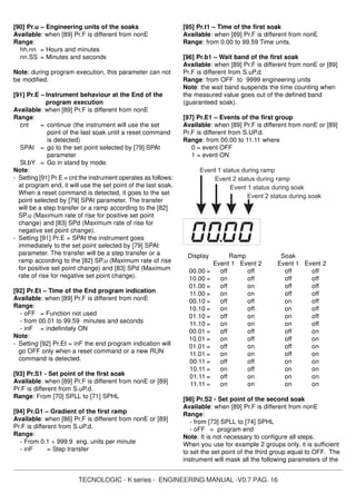TECNOLOGIC - K series - ENGINEERING MANUAL -V0.7 PAG. 16
[90] Pr.u – Engineering units of the soaks
Available: when [89] Pr.F is different from nonE
Range:
hh.nn = Hours and minutes
nn.SS = Minutes and seconds
Note: during program execution, this parameter can not
be modified.
[91] Pr.E – Instrument behaviour at the End of the
program execution
Available: when [89] Pr.F is different from nonE
Range:
cnt = continue (the instrument will use the set
point of the last soak until a reset command
is detected)
SPAt = go to the set point selected by [79] SPAt
parameter
St.bY = Go in stand by mode.
Note:
- Setting [91] Pr.E = cnt the instrument operates as follows:
at program end, it will use the set point of the last soak.
When a reset command is detected, it goes to the set
point selected by [79] SPAt parameter. The transfer
will be a step transfer or a ramp according to the [82]
SP.u (Maximum rate of rise for positive set point
change) and [83] SPd (Maximum rate of rise for
negative set point change).
- Setting [91] Pr.E = SPAt the instrument goes
immediately to the set point selected by [79] SPAt
parameter. The transfer will be a step transfer or a
ramp according to the [82] SP.u (Maximum rate of rise
for positive set point change) and [83] SPd (Maximum
rate of rise for negative set point change).
[92] Pr.Et – Time of the End program indication
Available: when [89] Pr.F is different from nonE
Range:
- oFF = Function not used
- from 00.01 to 99.59 minutes and seconds
- inF = indefinitely ON
Note:
- Setting [92] Pr.Et = inF the end program indication will
go OFF only when a reset command or a new RUN
command is detected.
[93] Pr.S1 - Set point of the first soak
Available: when [89] Pr.F is different from nonE or [89]
Pr.F is different from S.uP.d.
Range: From [70] SPLL to [71] SPHL
[94] Pr.G1 – Gradient of the first ramp
Available: when [86] Pr.F is different from nonE or [89]
Pr.F is different from S.uP.d.
Range:
- From 0.1 ÷ 999.9 eng. units per minute
- inF = Step transfer
[95] Pr.t1 – Time of the first soak
Available: when [89] Pr.F is different from nonE
Range: from 0.00 to 99.59 Time units.
[96] Pr.b1 – Wait band of the first soak
Available: when [89] Pr.F is different from nonE or [89]
Pr.F is different from S.uP.d.
Range: from OFF to 9999 engineering units
Note: the wait band suspends the time counting when
the measured value goes out of the defined band
(guaranteed soak).
[97] Pr.E1 – Events of the first group
Available: when [89] Pr.F is different from nonE or [89]
Pr.F is different from S.UP.d.
Range: from 00.00 to 11.11 where
0 = event OFF
1 = event ON
Event 1 status during ramp
Event 2 status during ramp
Event 1 status during soak
Event 2 status during soak
Display Ramp Soak
Event 1 Event 2 Event 1 Event 2
00.00 = off off off off
10.00 = on off off off
01.00 = off on off off
11.00 = on on off off
00.10 = off off on off
10.10 = on off on off
01.10 = off on on off
11.10 = on on on off
00.01 = off off off on
10.01 = on off off on
01.01 = off on off on
11.01 = on on off on
00.11 = off off on on
10.11 = on off on on
01.11 = off on on on
11.11 = on on on on
[98] Pr.S2 - Set point of the second soak
Available: when [89] Pr.F is different from nonE
Range:
- from [73] SPLL to [74] SPHL
- oFF = program end
Note: It is not necessary to configure all steps.
When you use for example 2 groups only, it is sufficient
to set the set point of the third group equal to OFF. The
instrument will mask all the following parameters of the
 