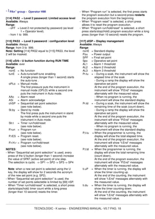 TECNOLOGIC - K series - ENGINEERING MANUAL -V0.7 PAG. 18
“ ] PAn” group - Operator HMI
[114] PAS2 – Level 2 password: Limited access level
Available: Always
Range:
- oFF = Level 2 not protected by password (as level
1 = Operator level).
- from 1 to 999.
[115] PAS3 – Level 3 password : configuration level
Available: Always
Range: from 3 to 999.
Note: Setting [114] PAS2 equal to [115] PAS3, the level
2 will be masked.
[116] uSrb - U button function during RUN TIME
Available: ever
Range:
nonE = No function
tunE = Auto-tune/self-tune enabling
A single press (longer than 1 second) starts
the auto-tune .
oPLo = Manual mode.
The first pressure puts the instrument in
manual mode (OPLO) while a second one
puts the instrument in Auto mode.
AAc = Alarm reset
ASi = Alarm acknowledge
chSP = Sequential set point selection
(see note below).
St.by = Stand by mode
The first press puts the instrument in stand
by mode while a second one puts the
instrument in Auto mode.
Str.t = Timer run/hold/reset
(see note below).
P.run = Program run
(see note below).
P.rES = Program reset.
(see note below).
P.r.H.r = Program run/hold/reset
(see note below).
NOTES:
- When “Sequential set point selection” is used, every
press of the U button (longer than 1 second) increase
the value of SPAT (active set point) of one step.
The selection is cyclic -> SP1 -> SP2 -> SP3 -> SP4
Note: when a new set point is selected using the U
key, the display will show for 2 seconds the acronym
of the new set point (e.g. SP2).
- When “Sequential set point selection” is used, the
number of set points selecteble is limited by [69] nSP.
- When “Timer run/hold/reset” is selected, a short press
starts/stops(hold) timer count while a long press
(longer than 10 second) resets the timer.
- When “Program run” is selected, the first press starts
the program execution but a second press restarts
the program execution from the beginning.
- When “Program reset” is selected, a short press
allows it to reset the program execution.
- When “Program run/hold/reset” is selected, a short
press starts/stop(Hold) program execution while a long
press (longer than 10 second) resets the program.
[117] diSP – Display management
Available: Always
Range:
nonE = Standard display
Pou = Power output
SPF = Final set point
Spo = Operative set point
AL1 = Alarm 1 threshold
AL2 = Alarm 2 threshold
AL3 = Alarm 3 threshold
Pr.tu = - During a soak, the instrument will show the
elapsed time of the soak
- During a ramp the display will show the
operative set point
At the end of the program execution, the
instrument will show “P.End” messages
alternately with the measured value.
- When no program is running, the
instrument will show the standard display.
Pr.td = - During a soak, the instrument will show the
remaining time of the soak (count down).
- During a ramp the display will show the
operative set point.
At the end of the program execution, the
instrument will show “P.End” messages
alternately with the measured value.
- When no program is running, the
instrument will show the standard display.
P.t.tu = When the programmer is running, the
display will show the total elapsed time.
At the end of the program execution, the
instrument will show “t.End” messages
alternately with the measured value.
P.t.td = When the programmer is running, the
display will show the total remaining time
(count down).
At the end of the program execution, the
instrument will show “P.End” messages
alternately with the measured value.
ti.uP = When the timer is running, the display will
show the timer counting up.
At the end of the counting, the instrument
will show “t.End” messages alternately with
the measured value.
ti.du = When the timer is running, the display will
show the timer counting down.
At the end of the counting, the instrument
will show “t.End” messages alternately with
the measured value.
 