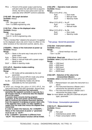 TECNOLOGIC - K series - ENGINEERING MANUAL -V0.7 PAG. 19
PErc = Percent of the power output used during
soft start (when the soft start time is equal to
infinite, the limit is ever active and it can be
used also when ON/OFF control is selected)
[118] AdE - Bar-graph deviation
Available: Always
Range:
- oFF Bar-graph not used
- from 1 to 9999 engineering units.
[119] FiLd - Filter on the displayed value
Available: Always
Range:
- oFF Filter disabled
- from 0.1 to 20.0 engineering units.
Note:
This is a “window filter” related to the set point; it is applied
to the displayed value only and it have no effect on the
other functions of the instrument (control, alarms, etc.).
[120]dSPu - Status of the instrument at power up
Available: Always
Range:
AS.Pr = Starts in the same way it was prior to the
power down.
Auto = Starts in Auto mode
oP.0 = Starts in manual mode with a power output
equal to zero.
St.bY = Starts in stand-by mode
[121] oPr.E - Operative modes enabling
Available: Always
Range:
ALL = All modes will be selectable by the next
parameter.
Au.oP = Auto and manual (OPLO) mode only will be
selectable by the next parameter.
Au.Sb = Auto and Stand-by modes only will be
selectable by the next parameter.
NOTES:
1) when you change the value of [121] oPr.E, the
instrument forces [122] oPEr parameter equal to Auto.
2) During program execution the instrument
memorize the segment currently in use and, by a
30 minutes interval, it memorize also the elapsed
time of the soaks.
If a power down occures during program
execution, at the next power up the instrument is
able to continue the program execution starting
from the segment in progress at power down and,
if the segment was a soak, it is also capable to
restart from the soak time minus the elapsed time
memorized.
In order to obtain this features, the “[120]dSPu -
Status of the instrument at power u” parameter
must be set to “AS.Pr”.
If the “[120]dSPu” parameter is different from
“AS.Pr” The memorization function will be hinibit.
[122] oPEr – Operative mode selection
Available: Always
Range:
When [121] oPr.E = ALL
Auto = Auto mode
oPLo = Manual mode
St.bY = Stand by mode
When [121] oPr.E = Au.oP
Auto = Auto mode
oPLo = Manual mode
When [121] oPr.E = Au.Sb
Auto = Auto mode
St.bY = Stand by mode
] Ser group - Serial link parameter
[123] Add - Instrument address
Available: Always
Range:
- oFF = Serial interface not used
- from 1 to 254
[124] bAud - Baud rate
Available: when [123] Add different from oFF
Range:
1200 = 1200 baud
2400 = 2400 baud
9600 = 9600 baud
19.2 = 19200 baud
38.4 = 38400 baud
[125] trSP – Selection of the value to be
retransmitted (Master)
Available: when [123] Add different from oFF
Range:
nonE = Retransmission not used (the instrument is a
slave)
rSP = The instrument become a Master and it
retransmits the operative set point.
PErc = The instrument become a Master and it
retransmits the power output.
Note: for more details see [80] SP.rt (Remote set point
type) parameter.
] COn Group - Consumption parameters
[126] Co.tY – Measurement type
Available: Always
Range:
oFF = Not used
1 = Instantaneous power (kW)
h = Power consumption (kW/h)
 