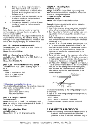 TECNOLOGIC - K series - ENGINEERING MANUAL -V0.7 PAG. 20
2 = Energy used during program execution.
This measure starts from zero when a
program runs end stops at the end of the
program. A new program execution will
reset the value.
3 = Total worked days with threshold. It is the
number of hours that the instrument is
turned ON divided for 24.
4 = Total worked hours with threshold. It is the
number of hours that the instrument is
turned ON.
Note:
Items 3 and 4 are an internal counter for machine
service inspection intervals. It works every time the
instrument is turned ON.
When the count reaches the programmed threshold, the
display shows alternately the standard display and the
message “r. iSP” (requested Inspection). The count reset
can be done only by changing the threshold value.
[127] UoLt – nominal Voltage of the load
Available: when [126] Co.tY = ist or [126] Co.tY = h or
[126] Co.tY = S.S
Range: from 1 to 9999 (V)
[128] cur – Nominal current of the load
Available: when [126] Co.tY = ist or [126] Co.tY = h or
[126] Co.tY = S.S
Range: from 1 to 999 (A)
[129] h.Job – Threshold of the working period
Available: when [126] Co.tY = tot.d or [126] Co.tY =
tot.H
Range:
- oFF = threshold not used
- from 1 to 999 days or
- from 1 to 999 hours.
]
CAL group - user calibration group
This function allows to calibrate the complete measuring
chain and to compensate the errors due to:
- Sensor location
- Sensor class (sensor errors)
- Instrument accuracy
[130] AL.P – Adjust Low Point
Available: Always
Range: from -1999 to (AH.P - 10) engineering units
Note: the minimum differance between AL.P and AH.P
is equal to 10 Engineering Units.
[131] ALo – Adjust Low Offset
Available: Always
Range: from -300 to 300 Engineering Units
[132] AH.P – Adjust High Point
Available: Always
Range: from (AL.P + 10) to 9999 engineering units
Note: the minimum differance between AL.P and AH.P
is equal to 10 Engineering Units
[133] AL.o – Adjust Low Offset
Available: Always
Range: from -300 to 300 Engineering Units
Example: Environmental chamber with an operative
range from 10 to + 100 °C.
1) Insert in the chamber a reference sensor connected
with a reference instrument (usually a calibrator).
2) Start the control of the instrument, and set a set point
equal to the minimum value of the operative range
(e.g. 10 °C)
When the temperature in the chamber is steady, take
note of the themperature measured by the reference
system (e.g. 9 °C).
3) Set [130] AL.P = 10 (low working point) and [131] ALo
=-1 (it is the difference between the reading of the
instrument and the reading of the reference system).
Note that after this set the measured value of the
instrument is equal to the measured value of the
reference system.
4) Set a set point equal to the maximum value of the
operative range (e.g. 100 °C). When the temperature
in the chamber is steady, take note of the themperature
measured by the reference system (e.g. 98 °C).
5) Set [132] AH.P = 100 (low working point) and [133] ALo
=+2 (it is the difference between the reading of the
instruent and the reading of the reference system).
Note that after this set the measured value of the
instrument is equal to the measured value of the
reference system.
The most important step of the configuration procedure
is completed.
In order to exit from configuration parameter procedure,
proceed as follows:
- Push U button.
- Push U button for more than 10 seconds
- The instrument will come back to the “standard
display”.
5. PARAMETERS PROMOTION
Another important step of the instrument configuration is
due to the possibility to create a custom HMI
(interface) in order to make the instrument easy to
AH.P
100 °C
AH.o = 2
Real curve
Modified curve
AL.o = -1
AH.P
10 °C
 