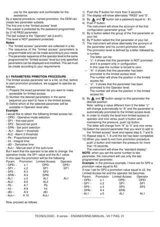 TECNOLOGIC - K series - ENGINEERING MANUAL -V0.7 PAG. 21
use for the operator and comfortable for the
assistance.
By a special procedure, named promotion, the OEM can
create two parameter subsets.
The first one is the “limited access” level.
This subset is protected by the password programmed
by [114] PAS2 parameter.
The last subset is the “Operator” set (Level1).
This level si NOT password protected.
Notes:
- The “limited access” parameter are collected in a list.
- The sequence of the “limited access” parameters is
programmable and can be made according to your needs
- The parameter sequence of the operator level is the same
programmed for “limited access” level but only specified
parameters can be displayed and modified. This set must
be create according to your requirements
5.1 PARAMETERS PRMOTION PROCEDURE
The limited access parameter set is a list, so that, before
to start promotion procedure, we suggest to operate as
follows:
1) Prepare the exact parameter list you want to make
accessible for limited access.
2) Number the desired parameters in the same
sequence you want to have in the limited access.
3) Define which of the selected parameter will be
available in Operator level also.
Example:
I would like to obtain the following limited access list:
- OPEr - Operative mode selection
- SP1 - first sset point
- SP2 - Second set point
- SPAt - Set point selection
- AL1 - Alarm 1 threshold
- AL2 - Alarm 2 threshold
- Pb - Proportional band
- Int - Integral time
- dEr - Derivative time
- Aut.r - Manual start of the auto-tune
But I want that the operator to be able to change: the
operative mode, the SP1 value and the AL1 value.
In this case the promotion will be the following:
Param. Promotion Limited Access Operator
- OPEr - o 1 OPEr OPEr
- SP1 - o 2 SP1 SP1
- SP2 - A 3 SP2
- SPAt - A 4 SPAt
- AL1 - o 5 AL1 AL1
- AL2 - A 6 AL2
- Pb - A 7 Pb
- Int - A 8 Int
- dEr - A 9 dEr
- Aut.r - A 10 Aut.r
Now, proceed as follows:
1) Push the P button for more than 3 seconds.
2) The display will show alternately “PASS” and “0”.
3) By and button set a password equal to - 81.
4) Push P button.
The instrument will show the acronym of the first
configuration parameter group “]
inP”.
5) By U button select the group of the first parameter of
your list.
6) By P button select the first parameter of your list.
7) The instrument will show alternately the acronym of
the parameter and his current promotion level.
The promotion level is defined by a letter followed by
a number.
The letter can be:
– “c”: it shows that this parameter is NOT promoted
and it is present only in configuration.
In this case the number is forced to zero.
– “A”: it shows that this parameter has been
promoted to the limited access level.
The number will show the position in the limited
access list.
– “o”: it shows that the parameter has been
promoted to the Operator level.
The number will show the position in the limited
access list.
8) By and button assign to this parameter the
desired position.
Note: setting a value different from 0 the letter “c”
will change automatically to “A” and the parameter is
automatically promoted to the limited access level.
9) In order to modify the level from limited access to
operator and vice versa, push U button and,
maintaining the pressure, push Up button.
The letter will change from “A” to “o” and vice versa.
10) Select the second parameter that you want to add to
the “limited access” level and repeat step 6, 7 and 8.
11) Repeat step 6, 7, 8 until the list has been completed.
12) When you need to exit from promotion procedure,
push U button and maintain the pressure for more
than 10 seconds.
The instrument will show the “standard display”.
NOTE: when you set the some number to two
parameter, the instrument will use only the last
programmed parameter.
Example: in the previous example, I have set for SP2 a
promoton value equal to A3.
If now I set for SP3 a promotion value equal to o3, the
Limited Access list and the operator list becomes.
Param. Promotion Limited Access Operator
- OPEr - o 1 OPEr OPEr
- SP1 - o 2 SP1 SP1
- SP3 - o 3 SP3 SP3
- SPAt - A 4 SPAt
- AL1 - o 5 AL1 AL1
............................
 