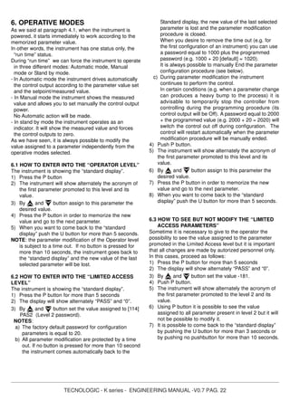 TECNOLOGIC - K series - ENGINEERING MANUAL -V0.7 PAG. 22
6. OPERATIVE MODES
As we said at paragraph 4.1, when the instrument is
powered, it starts immediately to work according to the
memorized parameter value.
In other words, the instrument has one status only, the
“run time” status.
During “run time” we can force the instrument to operate
in three different modes: Automatic mode, Manual
mode or Stand by mode.
- In Automatic mode the instrument drives automatically
the control output according to the parameter value set
and the setpoint/measured value.
- In Manual mode the instrument shows the measured
value and allows you to set manually the control output
power.
No Automatic action will be made.
- In stand by mode the instrument operates as an
indicator. It will show the measured value and forces
the control outputs to zero.
As we have seen, it is always possible to modify the
value assigned to a parameter independently from the
operative modes selected.
6.1 HOW TO ENTER INTO THE “OPERATOR LEVEL”
The instrument is showing the “standard display”.
1) Press the P button
2) The instrument will show alternately the acronym of
the first parameter promoted to this level and its
value.
3) By and button assign to this parameter the
desired value.
4) Press the P button in order to memorize the new
value and go to the next parameter.
5) When you want to come back to the “standard
display” push the U button for more than 5 seconds.
NOTE: the parameter modification of the Operator level
is subject to a time out. If no button is pressed for
more than 10 seconds, the instrument goes back to
the “standard display” and the new value of the last
selected parameter will be lost.
6.2 HOW TO ENTER INTO THE “LIMITED ACCESS
LEVEL”
The instrument is showing the “standard display”.
1) Press the P button for more than 5 seconds
2) The display will show alternately “PASS” and “0”.
3) By and button set the value assigned to [114]
PAS2 (Level 2 password).
NOTES:
a) The factory default password for configuration
parameters is equal to 20.
b) All parameter modification are protected by a time
out. If no button is pressed for more than 10 second
the instrument comes automatically back to the
Standard display, the new value of the last selected
parameter is lost and the parameter modification
procedure is closed.
When you desire to remove the time out (e.g. for
the first configuration of an instrument) you can use
a password equal to 1000 plus the programmed
password (e.g. 1000 + 20 [default] = 1020).
It is always possible to manually End the parameter
configuration procedure (see below).
c) During parameter modification the instrument
continues to perform the control.
In certain conditions (e.g. when a parameter change
can produces a heavy bump to the process) it is
advisable to temporarily stop the controller from
controlling during the programming procedure (its
control output will be Off). A password equal to 2000
+ the programmed value (e.g. 2000 + 20 = 2020) will
switch the control out off during configuration. The
control will restart automatically when the parameter
modification procedure will be manually ended.
4) Push P button.
5) The instrument will show alternately the acronym of
the first parameter promoted to this level and its
value.
6) By and button assign to this parameter the
desired value.
7) Press the P button in order to memorize the new
value and go to the next parameter.
8) When you want to come back to the “standard
display” push the U button for more than 5 seconds.
6.3 HOW TO SEE BUT NOT MODIFY THE “LIMITED
ACCESS PARAMETERS”
Sometime it is necessary to give to the operator the
possibility to see the value assigned to the parameter
promoted in the Limited Access level but it is important
that all changes are made by autorized personnel only.
In this cases, proceed as follows:
1) Press the P button for more than 5 seconds
2) The display will show alternately “PASS” and “0”.
3) By and button set the value -181.
4) Push P button.
5) The instrument will show alternately the acronym of
the first parameter promoted to the level 2 and its
value.
6) Using P button it is possible to see the value
assigned to all parameter present in level 2 but it will
not be possible to modify it.
7) It is possible to come back to the “standard display”
by pushing the U button for more than 3 seconds or
by pushing no pushbutton for more than 10 seconds.
 
