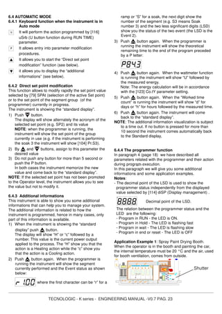 TECNOLOGIC - K series - ENGINEERING MANUAL -V0.7 PAG. 23
6.4 AUTOMATIC MODE
6.4.1 Keyboard function when the instrument is in
Auto mode
It will perform the action programmed by [116]
uSrb (U button function during RUN TIME)
parameter.
It allows entry into parameter modification
procedures.
It allows you to start the “Direct set point
modification” function (see below).
it allows you to display the “additional
informations” (see below).
6.4.2 Direct set point modification
This function allows to modify rapidly the set point value
selected by [79] SPAt (selection of the active Set point)
or to the set point of the segment group (of the
programmer) currently in progress.
The instrument is showing the “standard display”.
1) Push button.
The display will show alternately the acronym of the
selected set point (e.g. SP2) and its value
NOTE: when the programmer is running, the
instrument will show the set point of the group
currently in use (e.g. if the instrument is performing
the soak 3 the instrument will show [104] Pr.S3).
2) By and buttons, assign to this parameter the
desired value
3) Do not push any button for more than 5 second or
push the P button.
In both cases the instrument memorize the new
value and come back to the “standard display”.
NOTE: If the selected set point has not been promoted
to the Operator level, the instrument allows you to see
the value but not to modify it.
6.4.3 Additional informations
This instrument is able to show you some additional
informations that can help you to manage your system.
The additional information is related to how the
instrument is programmed, hence in many cases, only
part of this information is available.
1) When the instrument is showing the “standard
display” push button.
The display will show “H” or “c” followed by a
number. This value is the current power output
applied to the process. The “H” show you that the
action is a Heating action while the “c” show you
that the action is a Cooling action.
2) Push button again. When the programmer is
running the instrument will show the segment
currently performed and the Event status as shown
below:
where the first character can be “r” for a
ramp or “S” for a soak, the next digit show the
number of the segment (e.g. S3 means Soak
number 3) and the two less significant digits (LSD)
show you the status of the two event (the LSD is the
Event 2).
3) Push button again. When the programmer is
running the instrument will show the theoretical
remaining time to the end of the program preceded
by a P letter:
4) Push button again. When the wattmeter function
is running the instrument will show “U” followed by
the measured energy.
Note: The energy calculation will be in accordance
with the [123] Co.tY parameter setting.
5) Push button again. When the “Worked time
count” is running the instrument will show “d” for
days or “h” for hours followed by the measured time.
6) Push button again. The instrument will come
back to the “standard display”.
NOTE: The additional information visualization is subject
to a time out. If no button is pressed for more than
10 second the instrument comes automatically back
to the Standard display,
6.4.4 The programmer function
In paragraph 4 (page 18) we have described all
parameters related with the programmer and their action
during program execution.
In this paragraph we will give you some additional
informations and some application examples.
Notes:
- The decimal point of the LSD is used to show the
programmer status independently from the displayed
value selected by [114] diSP (Display management) .
Decimal point of the LSD.
The relation between the programmer status and the
LED are the following:
- Program in RUN - the LED is ON.
- Program in Hold - The LED is flashing fast
- Program in wait - The LED is flashing slow
- Program in end or reset - The LED is OFF
Application Example 1: Spray Paint Drying Booth.
When the operator is in the booth and painting the car,
the internal temperature must be 20 °C and the air, used
for booth ventilation, comes from outside.
Shutter
 