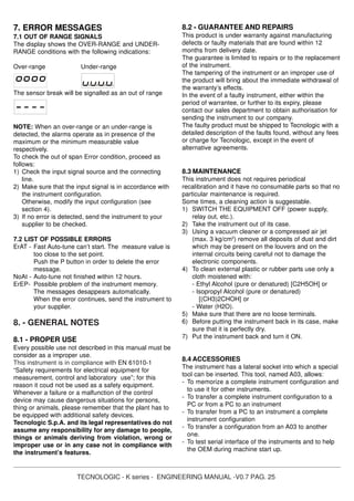 TECNOLOGIC - K series - ENGINEERING MANUAL -V0.7 PAG. 25
7. ERROR MESSAGES
7.1 OUT OF RANGE SIGNALS
The display shows the OVER-RANGE and UNDER-
RANGE conditions with the following indications:
Over-range Under-range
The sensor break will be signalled as an out of range
NOTE: When an over-range or an under-range is
detected, the alarms operate as in presence of the
maximum or the minimum measurable value
respectively.
To check the out of span Error condition, proceed as
follows:
1) Check the input signal source and the connecting
line.
2) Make sure that the input signal is in accordance with
the instrument configuration.
Otherwise, modify the input configuration (see
section 4).
3) If no error is detected, send the instrument to your
supplier to be checked.
7.2 LIST OF POSSIBLE ERRORS
ErAT - Fast Auto-tune can’t start. The measure value is
too close to the set point.
Push the P button in order to delete the error
message.
NoAt - Auto-tune not finished within 12 hours.
ErEP- Possible problem of the instrument memory.
The messages desappears automatically.
When the error continues, send the instrument to
your supplier.
8. - GENERAL NOTES
8.1 - PROPER USE
Every possible use not described in this manual must be
consider as a improper use.
This instrument is in compliance with EN 61010-1
“Safety requirements for electrical equipment for
measurement, control and laboratory use”; for this
reason it coud not be used as a safety equipment.
Whenever a failure or a malfunction of the control
device may cause dangerous situations for persons,
thing or animals, please remember that the plant has to
be equipped with additional safety devices.
Tecnologic S.p.A. and its legal representatives do not
assume any responsibility for any damage to people,
things or animals deriving from violation, wrong or
improper use or in any case not in compliance with
the instrument’s features.
8.2 - GUARANTEE AND REPAIRS
This product is under warranty against manufacturing
defects or faulty materials that are found within 12
months from delivery date.
The guarantee is limited to repairs or to the replacement
of the instrument.
The tampering of the instrument or an improper use of
the product will bring about the immediate withdrawal of
the warranty’s effects.
In the event of a faulty instrument, either within the
period of warrantee, or further to its expiry, please
contact our sales department to obtain authorisation for
sending the instrument to our company.
The faulty product must be shipped to Tecnologic with a
detailed description of the faults found, without any fees
or charge for Tecnologic, except in the event of
alternative agreements.
8.3 MAINTENANCE
This instrument does not requires periodical
recalibration and it have no consumable parts so that no
particular maintenance is required.
Some times, a cleaning action is suggestable.
1) SWITCH THE EQUIPMENT OFF (power supply,
relay out, etc.).
2) Take the instrument out of its case.
3) Using a vacuum cleaner or a compressed air jet
(max. 3 kg/cm2
) remove all deposits of dust and dirt
which may be present on the louvers and on the
internal circuits being careful not to damage the
electronic components.
4) To clean external plastic or rubber parts use only a
cloth moistened with:
- Ethyl Alcohol (pure or denatured) [C2H5OH] or
- Isopropyl Alcohol (pure or denatured)
[(CH3)2CHOH] or
- Water (H2O).
5) Make sure that there are no loose terminals.
6) Before putting the instrument back in its case, make
sure that it is perfectly dry.
7) Put the instrument back and turn it ON.
8.4 ACCESSORIES
The instrument has a lateral socket into which a special
tool can be inserted. This tool, named A03, allows:
- To memorize a complete instrument configuration and
to use it for other instruments.
- To transfer a complete instrument configuration to a
PC or from a PC to an instrument
- To transfer from a PC to an instrument a complete
instrument configuration
- To transfer a configuration from an A03 to another
one.
- To test serial interface of the instruments and to help
the OEM during machine start up.
 