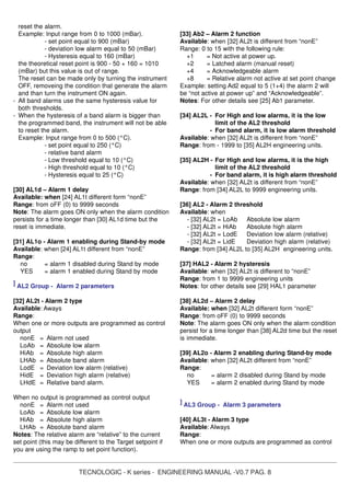 TECNOLOGIC - K series - ENGINEERING MANUAL -V0.7 PAG. 8
reset the alarm.
Example: Input range from 0 to 1000 (mBar).
- set point equal to 900 (mBar)
- deviation low alarm equal to 50 (mBar)
- Hysteresis equal to 160 (mBar)
the theoretical reset point is 900 - 50 + 160 = 1010
(mBar) but this value is out of range.
The reset can be made only by turning the instrument
OFF, removeing the condition that generate the alarm
and than turn the instrument ON again.
- All band alarms use the same hysteresis value for
both thresholds.
- When the hysteresis of a band alarm is bigger than
the programmed band, the instrument will not be able
to reset the alarm.
Example: Input range from 0 to 500 (°C).
- set point equal to 250 (°C)
- relative band alarm
- Low threshold equal to 10 (°C)
- High threshold equal to 10 (°C)
- Hysteresis equal to 25 (°C)
[30] AL1d – Alarm 1 delay
Available: when [24] AL1t different form “nonE”
Range: from oFF (0) to 9999 seconds
Note: The alarm goes ON only when the alarm condition
persists for a time longer than [30] AL1d time but the
reset is immediate.
[31] AL1o - Alarm 1 enabling during Stand-by mode
Available: when [24] AL1t different from “nonE”
Range:
no = alarm 1 disabled during Stand by mode
YES = alarm 1 enabled during Stand by mode
] AL2 Group - Alarm 2 parameters
[32] AL2t - Alarm 2 type
Available: Aways
Range:
When one or more outputs are programmed as control
output
nonE = Alarm not used
LoAb = Absolute low alarm
HiAb = Absolute high alarm
LHAb = Absolute band alarm
LodE = Deviation low alarm (relative)
HidE = Deviation high alarm (relative)
LHdE = Relative band alarm.
When no output is programmed as control output
nonE = Alarm not used
LoAb = Absolute low alarm
HiAb = Absolute high alarm
LHAb = Absolute band alarm
Notes: The relative alarm are “relative” to the current
set point (this may be different to the Target setpoint if
you are using the ramp to set point function).
[33] Ab2 – Alarm 2 function
Available: when [32] AL2t is different from “nonE”
Range: 0 to 15 with the following rule:
+1 = Not active at power up.
+2 = Latched alarm (manual reset)
+4 = Acknowledgeable alarm
+8 = Relative alarm not active at set point change
Example: setting Ad2 equal to 5 (1+4) the alarm 2 will
be “not active at power up” and “Acknowledgeable”.
Notes: For other details see [25] Ab1 parameter.
[34] AL2L - For High and low alarms, it is the low
limit of the AL2 threshold
- For band alarm, it is low alarm threshold
Available: when [32] AL2t is different from “nonE”
Range: from - 1999 to [35] AL2H engineering units.
[35] AL2H - For High and low alarms, it is the high
limit of the AL2 threshold
- For band alarm, it is high alarm threshold
Available: when [32] AL2t is different from “nonE”
Range: from [34] AL2L to 9999 engineering units.
[36] AL2 - Alarm 2 threshold
Available: when
- [32] AL2t = LoAb Absolute low alarm
- [32] AL2t = HiAb Absolute high alarm
- [32] AL2t = LodE Deviation low alarm (relative)
- [32] AL2t = LidE Deviation high alarm (relative)
Range: from [34] AL2L to [35] AL2H engineering units.
[37] HAL2 - Alarm 2 hysteresis
Available: when [32] AL2t is different to “nonE”
Range: from 1 to 9999 engineering units
Notes: for other details see [29] HAL1 parameter
[38] AL2d – Alarm 2 delay
Available: when [32] AL2t different form “nonE”
Range: from oFF (0) to 9999 seconds
Note: The alarm goes ON only when the alarm condition
persist for a time longer than [38] AL2d time but the reset
is immediate.
[39] AL2o - Alarm 2 enabling during Stand-by mode
Available: when [32] AL2t different from “nonE”
Range:
no = alarm 2 disabled during Stand by mode
YES = alarm 2 enabled during Stand by mode
] AL3 Group - Alarm 3 parameters
[40] AL3t - Alarm 3 type
Available: Always
Range:
When one or more outputs are programmed as control
 