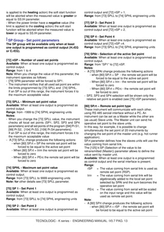TECNOLOGIC - K series - ENGINEERING MANUAL -V0.7 PAG. 13
is applied to the heating action) the soft start function
will be aborted when the measured value is greater or
equal to SS.tH parameter.
- When the power limiter have a negative value (the
limit is applied to the cooling action) the soft start
function will be aborted when the measured value is
lower or equal to SS.tH parameter.
] SP Group - Set point parameters
The SP group will be available only when at least
one output is programmed as control output (H.rEG
or C.rEG).
[72] nSP – Number of used set points
Available: When at least one output is programmed as
control output.
Range: from 1 to 4
Note: When you change the value of this parameter, the
instrument operates as follows:
- [79] SPAt parameter will be forced to SP1.
- The instrument verifies that all used set point are within
the limits programmed by [73] SPLL end [74] SPHL.
If an SP is out of this range, the instrument forces it to
the maximum acceptable value
[73] SPLL - Minimum set point value
Available: When at least one output is programmed as
control output.
Range: from -1999 to [74] SPHL engineering units
Notes:
- When you change the [73] SPLL value, the instrument
checks all local set points (SP1, SP2, SP3 and SP4
parameters) and all set points of the program ([94] Pr.S1,
[99] Pr.S2, [104] Pr.S3, [109] Pr.S4 parameters).
If an SP is out of this range, the instrument forces it to
the maximum acceptable value
- A [73] SPLL change produces the following actions
- when [80] SP.rt = SP the remote set point will be
forced to be equal to the active set point
- When [80] SP.rt = trim the remote set point will be
forced to zero
- When [80] SP.rt = PErc the remote set point will be
forced to zero
[74] SPHL - Maximum set point value
Available: When at least one output is programmed as
control output.
Range: from [73] SPLL to 9999 engineering units
Note: for other details see [73] SPLL parameter.
[75] SP 1 - Set Point 1
Available: When at least one output is programmed as
control output.
Range: from [73] SPLL to [74] SPHL engineering units
[76] SP 2 - Set Point 2
Available: When at least one output is programmed as
control output and [72] nSP > 1.
Range: from [73] SPLL to [74] SPHL engineering units
[77] SP 3 - Set Point 3
Available: When at least one output is programmed as
control output and [72] nSP > 2.
[78] SP 4 - Set Point 4
Available: When at least one output is programmed as
control output and [72] nSP =4.
Range: from [73] SPLL to [74] SPHL engineering units
[79] SPAt - Selection of the active Set point
Available: When at least one output is programmed as
control output.
Range: from “SP1” to [72] nSP.
Notes:
- A [75] SPAt change produces the following actions
- when [80] SP.rt = SP - the remote set point will be
forced to be equal to the active set point
- When [80] SP.rt = trin - the remote set point will be
forced to zero
- When [80] SP.rt = PErc - the remote set point will
be forced to zero
- SP2, SP3 and SP4 selection will be shown only the
relative set point is enabled (see [75] nSP parameter).
[80] SP.rt – Remote set point type
These instrument will communicate with each other,
using RS 485 seroial interface without a PC. An
instrument can be set as a Master while the other are
(as usual) Slave units. The Master unit can send his
operative set point to the slave units.
In this way, for example, it is possible to change
simultaneously the set point of 20 instruments by
changing the set point of the master unit (e.g. hot runner
application).
SP.rt parameter defines how the slaves units will use the
value coming from serial link.
The [125] tr.SP (Selection of the value to be
retransmitted (Master)) parameter allows to define the
value sent by master unit.
Available: When at least one output is e programmed
as control output and the serial interface is present.
Range:
rSP = The value coming from serial link is used as
remote set point (RSP).
trin = The value coming from serial link will be
algebraically added to the local set point
selected by SPAt and the sum becomes the
operative set point
PErc = The value coming from serial will be scaled
on the input range and this value will be
used as remote set point.
Note:
- A [80] SPrt change produces the following actions
- when [80] SP.rt = rSP - the remote set point will
be forced to be equal to the active set point
 