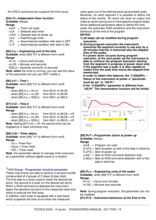 TECNOLOGIC - K series - ENGINEERING MANUAL -V0.7 PAG. 15
- An HOLD command can suspend the time count.
[84] t.F= Independent timer function
Available: Always
Range:
nonE = Timer not used
i.d.A = Delayed start timer
i.uP.d = Delayed start at power up
i.d.d = Feed-through timer
i.P.L = Asymmetrical oscillator with start in OFF
i.L.P = Asymmetrical oscillator with start in ON
[85] tr.u – Engineering unit of the time
Available: when [84] Tr.F is different form nonE
Range:
hh.nn = Hours and minutes
nn.SS = Minutes and seconds
SSS.d = Seconds and tenth of seconds
Note: when the timer is running, you can see the value
of this parameter but you can NOT modify it.
[86] tr.t1 – Time 1
Available: when [84] Tr.F is different form nonE
Range:
- when [85] tr.u = hh.nn from 00.01 to 99.59
- when [85] tr.u = nn.SS from 00.01 to 99.59
- when [85] tr.u = SSS.d from 000.1 to 995.9
[87] tr.t2 – Time 2
Available: when [84] Tr.F is different form nonE
Range:
- when [85] tr.u = hh.nn from 00.01 to 99.59 + inF
- when [85] tr.u = nn.SS from 00.01 to 99.59 + inF
- when [85] tr.u = SSS.d from 000.1 to 995.9 + inF
Note: Setting [87] tr.t2 = inF, the second time can be
stopped by a reset command only.
[88] tr.St – Timer status
Available: when [84] Tr.F is different form nonE
Range:
- run = Timer Run
- HoLd = Timer Hold
- rES = Timer reset
Note: this parameter allows to manage timer execution
by a parameter (without digital inputs or U button).
] PrG Group - Programmer function parameter
These instruments are able to perform a set point profile
compounded of 4 groups of 2 steps (8 step total).
The first step is a ramp (used to reach the desired set
point), the second is a soak (on the desired set point).
When a RUN command is detected the instrument
aligns the operative set point to the measured value and
starts to execute the first ramp.
In addition, each soak is equipped with a wait band
which suspends the time count when the measured
value goes out of the defined band (guaranteed soak).
Moreover, for each segment it is possible to define the
status of two events. An event can drive an output and
make an action during one or more specific program steps.
Some additional parameters allow to define the time
scale, the automatic RUN conditions and the instrument
behaviour at the end of the program.
NOTES:
1) all steps can be modified during program
execution.
2) During program execution the instrument
memorize the segment currently in use and, by a
30 minutes interval, it memorize also the elapsed
time of the soaks.
If a power down occures during program
execution, at the next power up the instrument is
able to continue the program execution starting
from the segment in progress at power down and,
if the segment was a soak, it is also capable to
restart from the soak time minus the elapsed time
memorized.
In order to obtain this features, the “[120]dSPu -
Status of the instrument at power u” parameter
must be set to “AS.Pr”.
If the “[120]dSPu” parameter is different from
“AS.Pr” The memorization function will be hinibit.
PWR UP
or RUN
Time
Spx
Status
Temp.
OFF
Ramp2
Soak 2
Ramp3
Soak 3
Soak4
Ramp4
Ramp to
Spx
Prog.END
Prg. Step
Pr.S1
Ramp1
Soak1
Program run
Pr.S4
Pr.S2
Pr.S3
[89] Pr.F = Programmer action at power up
Available: Always
Range:
nonE = Program not used
S.uP.d = Start at power up with a first step in stand by
S.uP.S = Start at power up
u.diG = Start at RUN command detection only
U.dG.d = Start at RUN command detection with a first
step in stand by
[90] Pr.u – Engineering units of the soaks
Available: when [89] Pr.F is different from nonE
Range:
hh.nn = Hours and minutes
nn.SS = Minutes and seconds
Note: during program execution, this parameter can not
be modified.
[91] Pr.E – Instrument behaviour at the End of the
 