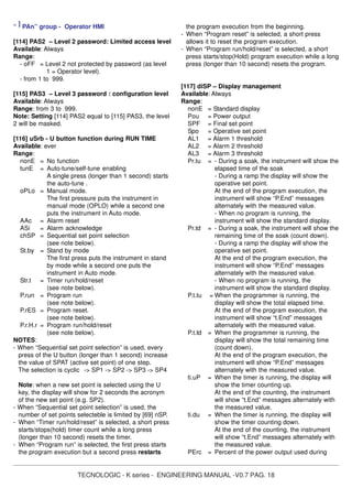 TECNOLOGIC - K series - ENGINEERING MANUAL -V0.7 PAG. 18
“ ] PAn” group - Operator HMI
[114] PAS2 – Level 2 password: Limited access level
Available: Always
Range:
- oFF = Level 2 not protected by password (as level
1 = Operator level).
- from 1 to 999.
[115] PAS3 – Level 3 password : configuration level
Available: Always
Range: from 3 to 999.
Note: Setting [114] PAS2 equal to [115] PAS3, the level
2 will be masked.
[116] uSrb - U button function during RUN TIME
Available: ever
Range:
nonE = No function
tunE = Auto-tune/self-tune enabling
A single press (longer than 1 second) starts
the auto-tune .
oPLo = Manual mode.
The first pressure puts the instrument in
manual mode (OPLO) while a second one
puts the instrument in Auto mode.
AAc = Alarm reset
ASi = Alarm acknowledge
chSP = Sequential set point selection
(see note below).
St.by = Stand by mode
The first press puts the instrument in stand
by mode while a second one puts the
instrument in Auto mode.
Str.t = Timer run/hold/reset
(see note below).
P.run = Program run
(see note below).
P.rES = Program reset.
(see note below).
P.r.H.r = Program run/hold/reset
(see note below).
NOTES:
- When “Sequential set point selection” is used, every
press of the U button (longer than 1 second) increase
the value of SPAT (active set point) of one step.
The selection is cyclic -> SP1 -> SP2 -> SP3 -> SP4
Note: when a new set point is selected using the U
key, the display will show for 2 seconds the acronym
of the new set point (e.g. SP2).
- When “Sequential set point selection” is used, the
number of set points selecteble is limited by [69] nSP.
- When “Timer run/hold/reset” is selected, a short press
starts/stops(hold) timer count while a long press
(longer than 10 second) resets the timer.
- When “Program run” is selected, the first press starts
the program execution but a second press restarts
the program execution from the beginning.
- When “Program reset” is selected, a short press
allows it to reset the program execution.
- When “Program run/hold/reset” is selected, a short
press starts/stop(Hold) program execution while a long
press (longer than 10 second) resets the program.
[117] diSP – Display management
Available: Always
Range:
nonE = Standard display
Pou = Power output
SPF = Final set point
Spo = Operative set point
AL1 = Alarm 1 threshold
AL2 = Alarm 2 threshold
AL3 = Alarm 3 threshold
Pr.tu = - During a soak, the instrument will show the
elapsed time of the soak
- During a ramp the display will show the
operative set point.
At the end of the program execution, the
instrument will show “P.End” messages
alternately with the measured value.
- When no program is running, the
instrument will show the standard display.
Pr.td = - During a soak, the instrument will show the
remaining time of the soak (count down).
- During a ramp the display will show the
operative set point.
At the end of the program execution, the
instrument will show “P.End” messages
alternately with the measured value.
- When no program is running, the
instrument will show the standard display.
P.t.tu = When the programmer is running, the
display will show the total elapsed time.
At the end of the program execution, the
instrument will show “t.End” messages
alternately with the measured value.
P.t.td = When the programmer is running, the
display will show the total remaining time
(count down).
At the end of the program execution, the
instrument will show “P.End” messages
alternately with the measured value.
ti.uP = When the timer is running, the display will
show the timer counting up.
At the end of the counting, the instrument
will show “t.End” messages alternately with
the measured value.
ti.du = When the timer is running, the display will
show the timer counting down.
At the end of the counting, the instrument
will show “t.End” messages alternately with
the measured value.
PErc = Percent of the power output used during
 