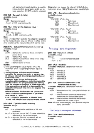 TECNOLOGIC - K series - ENGINEERING MANUAL -V0.7 PAG. 19
soft start (when the soft start time is equal to
infinite, the limit is ever active and it can be
used also when ON/OFF control is selected)
[118] AdE - Bargraph deviation
Available: Always
Range:
- oFF Bargraph not used
- from 1 to 9999 engineering units
[119] FiLd - Filter on the displayed value
Available: Always
Range:
- oFF Filter disabled
- from 0.1 to 20.0 engineering units.
Note:
This is a “window filter” related to the set point; it is applied
to the displayed value only and it have no effect on the
other functions of the instrument (control, alarms, etc.).
[120]dSPu - Status of the instrument at power up
Available: Always
Range:
AS.Pr = Starts in the same way it was prior to the
power down.
Auto = Starts in Auto mode
oP.0 = Starts in manual mode with a power output
equal to zero.
St.bY = Starts in stand-by mode
NOTES:
1) when you change the value of [121] oPr.E, the
instrument forces [122] oPEr parameter equal to
Auto.
2) During program execution the instrument
memorize the segment currently in use and, by a
30 minutes interval, it memorize also the elapsed
time of the soaks.
If a power down occurs during program
execution, at the next power up the instrument is
able to continue the program execution starting
from the segment in progress at power down and,
if the segment was a soak, it is also capable to
restart from the soak time minus the elapsed time
memorized.
In order to obtain this features, the “[120]dSPu -
Status of the instrument at power u” parameter
must be set to “AS.Pr”.
If the “[120]dSPu” parameter is different from
“AS.Pr” The memorization function will be hinibit.
[121] oPr.E - Operative modes enabling
Available: Always
Range:
ALL = All modes will be selectable by the next
parameter.
Au.oP = Auto and manual (OPLO) mode only will be
selectable by the next parameter.
Au.Sb = Auto and Stand-by modes only will be
selectable by the next parameter.
Note: when you change the value of [121] oPr.E, the
instrument forces [122] oPEr parameter equal to Auto
[122] oPEr – Operative mode selection
Available: Always
Range:
When [121] oPr.E = ALL
Auto = Auto mode
oPLo = Manual mode
St.bY = Stand by mode
When [121] oPr.E = Au.oP
Auto = Auto mode
oPLo = Manual mode
When [121] oPr.E = Au.Sb
Auto = Auto mode
St.bY = Stand by mode
] Ser group - Serial link parameter
[123] Add - Instrument address
Available: Always
Range:
- oFF = Serial interface not used
- from 1 to 254
[124] bAud - Baud rate
Available: when [123] Add different from oFF
Range:
1200 = 1200 baud
2400 = 2400 baud
9600 = 9600 baud
19.2 = 19200 baud
38.4 = 38400 baud
[125] trSP – Selection of the value to be
retransmitted (Master)
Available: when [123] Add different from oFF
Range:
nonE = Retransmission not used (the instrument is a
slave)
rSP = The instrument become a Master and it
retransmits the operative set point.
PErc = The instrument become a Master and it
retransmits the power output.
Note: for more details see [80] SP.rt (Remote set point
type) parameter.
] COn Group - Consumption parameters
[126] Co.tY – Measurement type
Available: Always
Range:
 