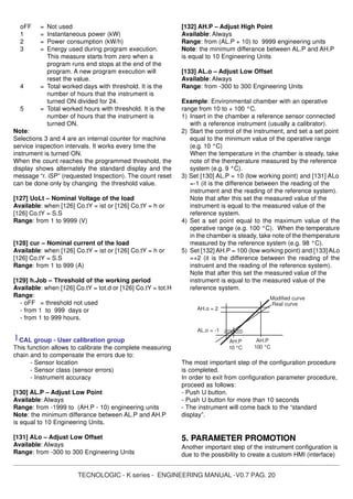 TECNOLOGIC - K series - ENGINEERING MANUAL -V0.7 PAG. 20
oFF = Not used
1 = Instantaneous power (kW)
2 = Power consumption (kW/h)
3 = Energy used during program execution.
This measure starts from zero when a
program runs end stops at the end of the
program. A new program execution will
reset the value.
4 = Total worked days with threshold. It is the
number of hours that the instrument is
turned ON divided for 24.
5 = Total worked hours with threshold. It is the
number of hours that the instrument is
turned ON.
Note:
Selections 3 and 4 are an internal counter for machine
service inspection intervals. It works every time the
instrument is turned ON.
When the count reaches the programmed threshold, the
display shows alternately the standard display and the
message “r. iSP” (requested Inspection). The count reset
can be done only by changing the threshold value.
[127] UoLt – Nominal Voltage of the load
Available: when [126] Co.tY = ist or [126] Co.tY = h or
[126] Co.tY = S.S
Range: from 1 to 9999 (V)
[128] cur – Nominal current of the load
Available: when [126] Co.tY = ist or [126] Co.tY = h or
[126] Co.tY = S.S
Range: from 1 to 999 (A)
[129] h.Job – Threshold of the working period
Available: when [126] Co.tY = tot.d or [126] Co.tY = tot.H
Range:
- oFF = threshold not used
- from 1 to 999 days or
- from 1 to 999 hours.
] CAL group - User calibration group
This function allows to calibrate the complete measuring
chain and to compensate the errors due to:
- Sensor location
- Sensor class (sensor errors)
- Instrument accuracy
[130] AL.P – Adjust Low Point
Available: Always
Range: from -1999 to (AH.P - 10) engineering units
Note: the minimum differance between AL.P and AH.P
is equal to 10 Engineering Units.
[131] ALo – Adjust Low Offset
Available: Always
Range: from -300 to 300 Engineering Units
[132] AH.P – Adjust High Point
Available: Always
Range: from (AL.P + 10) to 9999 engineering units
Note: the minimum differance between AL.P and AH.P
is equal to 10 Engineering Units
[133] AL.o – Adjust Low Offset
Available: Always
Range: from -300 to 300 Engineering Units
Example: Environmental chamber with an operative
range from 10 to + 100 °C.
1) Insert in the chamber a reference sensor connected
with a reference instrument (usually a calibrator).
2) Start the control of the instrument, and set a set point
equal to the minimum value of the operative range
(e.g. 10 °C)
When the temperature in the chamber is steady, take
note of the themperature measured by the reference
system (e.g. 9 °C).
3) Set [130] AL.P = 10 (low working point) and [131] ALo
=-1 (it is the difference between the reading of the
instrument and the reading of the reference system).
Note that after this set the measured value of the
instrument is equal to the measured value of the
reference system.
4) Set a set point equal to the maximum value of the
operative range (e.g. 100 °C). When the temperature
in the chamber is steady, take note of the themperature
measured by the reference system (e.g. 98 °C).
5) Set [132] AH.P = 100 (low working point) and [133] ALo
=+2 (it is the difference between the reading of the
instruent and the reading of the reference system).
Note that after this set the measured value of the
instrument is equal to the measured value of the
reference system.
The most important step of the configuration procedure
is completed.
In order to exit from configuration parameter procedure,
proceed as follows:
- Push U button.
- Push U button for more than 10 seconds
- The instrument will come back to the “standard
display”.
5. PARAMETER PROMOTION
Another important step of the instrument configuration is
due to the possibility to create a custom HMI (interface)
AH.P
100 °C
AH.o = 2
Real curve
Modified curve
AL.o = -1
AH.P
10 °C
 