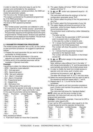 TECNOLOGIC - K series - ENGINEERING MANUAL -V0.7 PAG. 21
in order to make the instrument easy to use for the
operator and comfortable for the assistance.
By a special procedure, named promotion, the OEM can
create two parameter subsets.
The first one is the “limited access” level.
This subset is protected by the password programmed
by [114] PAS2 parameter.
The last subset is the “Operator” set (Level1).
This level si NOT password protected.
Notes:
- The “limited access” parameter are collected in a list.
- The sequence of the “limited access” parameters is
programmable and can be made according to your needs
- The parameter sequence of the operator level is the same
programmed for “limited access” level but only specified
parameters can be displayed and modified. This set must
be create according to your requirements
5.1 PARAMETER PROMOTION PROCEDURE
The limited access parameter set is a list, so that, before
to start promotion procedure, we suggest to operate as
follows:
1) Prepare the exact parameter list you want to make
accessible for limited access.
2) Number the desired parameters in the same
sequence you want to have in the limited access.
3) Define which of the selected parameter will be
available in Operator level also.
Example:
I would like to obtain the following limited access list:
- OPEr - Operative mode selection
- SP1 - first sset point
- SP2 - Second set point
- SPAt - Set point selection
- AL1 - Alarm 1 threshold
- AL2 - Alarm 2 threshold
- Pb - Proportional band
- Int - Integral time
- dEr - Derivative time
- Aut.r - Manual start of the auto-tune
But I want that the operator to be able to change: the
operative mode, the SP1 value and the AL1 value.
In this case the promotion will be the following:
Param. Promotion Limited Access Operator
- OPEr - o 1 OPEr OPEr
- SP1 - o 2 SP1 SP1
- SP2 - A 3 SP2
- SPAt - A 4 SPAt
- AL1 - o 5 AL1 AL1
- AL2 - A 6 AL2
- Pb - A 7 Pb
- Int - A 8 Int
- dEr - A 9 dEr
- Aut.r - A 10 Aut.r
Now, proceed as follows:
1) Push the P button for more than 3 seconds.
2) The upper display will show “PASS” while the lower
display will show “0”.
3) By and button set a password equal to - 81.
4) Push P button.
The instrument will show the acronym of the first
configuration parameter group “]inP”.
5) By U button select the group of the first parameter of
your list.
6) By P button select the first parameter of your list
7) The upper display will show the acronym of the
parameter while the lower display will show his
current promotion level.
The promotion level is defined by a letter followed by
a number.
The letter can be:
– “c”: it shows that this parameter is NOT promoted
and it is present only in configuration.
In this case the number is forced to zero.
– “A”: it shows that this parameter has been
promoted to the limited access level.
The number will show the position in the limited
access list.
– “o”: it shows that the parameter has been
promoted to the Operator level.
The number will show the position in the limited
access list.
8) By and button assign to this parameter the
desired position.
Note: setting a value different from 0 the letter “c”
will change automatically to “A” and the parameter is
automatically promoted to the limited access level.
9) In order to modify the level from limited access to
operator and vice versa, push U button and,
maintaining the pressure, push button.
The letter will change from “A” to “o” and vice versa.
10) Select the second parameter that you want to add to
the assistance level and repeat step 6, 7 and 8.
11) Repeat step 5, 6, 7, 8 until the list has been
completed.
12) When you need to exit from promotion procedure,
push U button and maintain the pressure for more
than 10 seconds.
The instrument will show the “standard display”.
NOTE: when you set the some number to two
parameter, the instrument will use only the last
programmed parameter.
Example: in the previous example, I have set for SP2 a
promoton value equal to A3.
If now I set for SP3 a promotion value equal to o3, the
Limited Access list and the operator list becomes.
Param. Promotion Limited Access Operator
- OPEr - o 1 OPEr OPEr
- SP1 - o 2 SP1 SP1
- SP3 - o 3 SP3 SP3
- SPAt - A 4 SPAt
- AL1 - o 5 AL1 AL1
............................
 