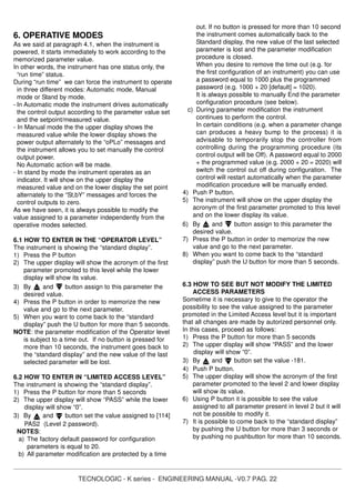 TECNOLOGIC - K series - ENGINEERING MANUAL -V0.7 PAG. 22
6. OPERATIVE MODES
As we said at paragraph 4.1, when the instrument is
powered, it starts immediately to work according to the
memorized parameter value.
In other words, the instrument has one status only, the
“run time” status.
During “run time” we can force the instrument to operate
in three different modes: Automatic mode, Manual
mode or Stand by mode.
- In Automatic mode the instrument drives automatically
the control output according to the parameter value set
and the setpoint/measured value.
- In Manual mode the the upper display shows the
measured value while the lower display shows the
power output alternately to the “oPLo” messages and
the instrument allows you to set manually the control
output power.
No Automatic action will be made.
- In stand by mode the instrument operates as an
indicator. It will show on the upper display the
measured value and on the lower display the set point
alternately to the “St,bY” messages and forces the
control outputs to zero.
As we have seen, it is always possible to modify the
value assigned to a parameter independently from the
operative modes selected.
6.1 HOW TO ENTER IN THE “OPERATOR LEVEL”
The instrument is showing the “standard display”.
1) Press the P button
2) The upper display will show the acronym of the first
parameter promoted to this level while the lower
display will show its value.
3) By and button assign to this parameter the
desired value.
4) Press the P button in order to memorize the new
value and go to the next parameter.
5) When you want to come back to the “standard
display” push the U button for more than 5 seconds.
NOTE: the parameter modification of the Operator level
is subject to a time out. If no button is pressed for
more than 10 seconds, the instrument goes back to
the “standard display” and the new value of the last
selected parameter will be lost.
6.2 HOW TO ENTER IN “LIMITED ACCESS LEVEL”
The instrument is showing the “standard display”.
1) Press the P button for more than 5 seconds
2) The upper display will show “PASS” while the lower
display will show “0”.
3) By and button set the value assigned to [114]
PAS2 (Level 2 password).
NOTES:
a) The factory default password for configuration
parameters is equal to 20.
b) All parameter modification are protected by a time
out. If no button is pressed for more than 10 second
the instrument comes automatically back to the
Standard display, the new value of the last selected
parameter is lost and the parameter modification
procedure is closed.
When you desire to remove the time out (e.g. for
the first configuration of an instrument) you can use
a password equal to 1000 plus the programmed
password (e.g. 1000 + 20 [default] = 1020).
It is always possible to manually End the parameter
configuration procedure (see below).
c) During parameter modification the instrument
continues to perform the control.
In certain conditions (e.g. when a parameter change
can produces a heavy bump to the process) it is
advisable to temporarily stop the controller from
controlling during the programming procedure (its
control output will be Off). A password equal to 2000
+ the programmed value (e.g. 2000 + 20 = 2020) will
switch the control out off during configuration. The
control will restart automatically when the parameter
modification procedure will be manually ended.
4) Push P button.
5) The instrument will show on the upper display the
acronym of the first parameter promoted to this level
and on the lower display its value.
6) By and button assign to this parameter the
desired value.
7) Press the P button in order to memorize the new
value and go to the next parameter.
8) When you want to come back to the “standard
display” push the U button for more than 5 seconds.
6.3 HOW TO SEE BUT NOT MODIFY THE LIMITED
ACCESS PARAMETERS
Sometime it is necessary to give to the operator the
possibility to see the value assigned to the parameter
promoted in the Limited Access level but it is important
that all changes are made by autorized personnel only.
In this cases, proceed as follows:
1) Press the P button for more than 5 seconds
2) The upper display will show “PASS” and the lower
display will show “0”.
3) By and button set the value -181.
4) Push P button.
5) The upper display will show the acronym of the first
parameter promoted to the level 2 and lower display
will show its value.
6) Using P button it is possible to see the value
assigned to all parameter present in level 2 but it will
not be possible to modify it.
7) It is possible to come back to the “standard display”
by pushing the U button for more than 3 seconds or
by pushing no pushbutton for more than 10 seconds.
 