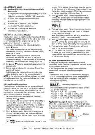TECNOLOGIC - K series - ENGINEERING MANUAL -V0.7 PAG. 23
6.4 AUTOMATIC MODE
6.4.1 Keyboard function when the instrument is in
Auto mode
It will perform the action programmed by [116] uSrb
(U button function during RUN TIME) parameter.
It allows entry into parameter modification
procedures.
It allows you to start the “Direct set point
modification” function (see below).
it allows you to display the “additional
informations” (see below).
6.4.2 Direct set point modification
This function allows to modify rapidly the set point value
selected by [79] SPAt (selection of the active Set point)
or to the set point of the segment group (of the
programmer) currently in progress.
The instrument is showing the “standard display”.
1) Push button.
The upper display will show the acronym of the
selected set point (e.g. SP2) and the lower display
will show its value
NOTE: when the programmer is running, the
instrument will show the set point of the group
currently in use (e.g. if the instrument is performing
the soak 3 the instrument will show [104] Pr.S3).
2) By and buttons, assign to this parameter the
desired value
3) Do not push any button for more than 5 second or
push the P button.
In both cases the instrument memorize the new
value and come back to the “standard display”.
NOTE: If the selected set point has not been promoted
to the Operator level, the instrument allows you to see
the value but not to modify it.
6.4.3 Additional informations
This instrument is able to show you some additional
informations that can help you to manage your system.
The additional informations are related to how the
instrument is programmed, hence in many cases, only
part of this information is available.
1) When the instrument is showing the “standard
display” push button.
The lower display will show “H” or “c” followed by a
number. This value is the current power output
applied to the process. The “H” show you that the
action is a Heating action while the “c” show you
that the action is a Cooling action.
2) Push button again. When the programmer is
running the lower display will show the segment
currently performed and the Event status as shown
below:
where the first character can be “r” for a
ramp or “S” for a soak, the next digit show the number
of the segment (e.g. S3 means Soak number 3) and
the two less significant digits (LSD) show you the status
of the two event (the LSD is the Event 2).
3) Push button again. When the programmer is
running the lower display will show the theoretical
remaining time to the end of the program preceded
by a P letter:
4) Push button again. When the wattmeter function
is running the lower display will show “U” followed
by the measured energy.
Note: The energy calculation will be in accordance
with the [123] Co.tY parameter setting.
5) Push button again. When the “Worked time
count” is running the lower display will show “d” for
days or “h” for hours followed by the measured time.
6) Push button again. The instrument will come
back to the “standard display”.
NOTE: The additional information visualization is subject
to a time out. If no button is pressed for more than
10 second the instrument comes automatically back
to the Standard display.
6.4.4 The programmer function
In paragraph 4 (page 18) we have described all
parameters related with the programmer and their action
during program execution.
In this paragraph we will give you some additional
informations and some application examples.
Notes:
- The decimal point of the LSD of the lower display is
used to show the programmer status independently
from the displayed value selected by [114] diSP
(Display management) .
Decimal point of the LSD.
The relation between the programmer status and the
LED are the following:
- Program in RUN - the LED is ON.
- Program in Hold - The LED is flashing fast
- Program in wait - The LED is flashing slow
- Program in end or reset - The LED is OFF
Application Example 1: Spray Paint Drying Booth.
When the operator is in the booth and painting the car,
the internal temperature must be 20 °C and the air, used
for booth ventilation, comes from outside.
Shutter
 