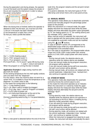 TECNOLOGIC - K series - ENGINEERING MANUAL -V0.7 PAG. 24
During the passivation and drying phases, the operator
is out of the booth and the system closes the shutter of
the air and recycles the internal air in order to reduce
the power consumption.
When the drying time is finished, before the operator is
allowed to enter into the boot, you must be sure that:
1) the air in the booth has been refreshed
2) the temperature is lower than a limit.
So that you need a profile like below:
Out 1 = H.rEG (heating output)
Out 2 = P.Et1 (program event 1)
Out 3 = P.run (program running)
Pr.E1and Pr.E2 = 10.10 (event 1 goes ON during ramp
1, soak 1, ramp 2 and soak 2)
When the program is running the door is locked
Application Example 2: edgb anding machine with
glue tank (for wood).
At the working temperature the hot melt rapidly oxidizes
and runs down from the “dispenser”.
For this reason, when the machine does not work for a
certain time, it is suitable to move the temperature of the
dispenser to a lower value to idle.
In this cases the configuration is the following:
Out 1 = h.reg (heating output)
Out 2 = AL (alarm used to enable the dragger)
diF.1 = P.run (dig. input 1 used for Program run/restart)
Pr.F = S.uP.S (start at power up)
Pr.E = cnt (Instrument behaviour at the end of the
program execution = continue).
Connect a proximity switch to Dig. In 1 for panel detection.
When a new panel is detected before the end of the first
soak time, the program restarts and the set point remain
equal to Pr.S1.
If no panel is detected, the instrument goes to Pr.S2
(idle temp) and remain there until a new panel arrives.
6.5 MANUAL MODES
This operative mode allows you to deactivate automatic
control and manually program the percentage power
output to the process.
When the instruemnt is in manual mode, the upper
display will show the measured value while the lower
display will show alternately the power output [preceded
by “H” (for heating action) or “C” (for cooling action)] and
the message “oPLo” (open loop).
When manual control is selected, the instrument will
start to operate with the same power output as the last
one supplied by automatic mode and can be modified
using the and buttons.
In case of ON/OFF control, 0% corresponds to the
deactivated output while any value different from 0
corresponds to the activated output.
As in the case of visualization, the programmable values
range from H100 (100% output power with reverse
action) to C100 (100% output power with direct action).
Note:
- During manual mode, the absolute alarms are
operative while the relative alarms are disabled.
- If you set manual modes during program execution,
the program will be aborted.
- If you set manual modes during self-tune execution,
the self- tune function will be aborted.
- During manual mode, all functions not related with the
control (wattmeter, indipendent timer, “worked time”,
etc) continue to operate normally.
6.6 STAND BY MODE
This operative mode also deactivates the automatic
control but forces the control output to zero.
In this mode the instrument operates as an indicator.
When the instrument is in stand by mode the upper
display will show the measured value while the lower
display will show alternately the set point and the
message “St.bY”.
Note:
- During stand by mode, the relative alarms are
disabled while the absolute alarms are operative or
not according to the ALxo (Alarm x enabling during
Stand-by mode) parameter setting.
- If you set stand by mode during program execution,
the program will be aborted.
- If you set stand by mode during self-tune execution,
the self- tune function will be aborted.
- During stand by mode, all functions not related with
the control (wattmeter, indipendent timer, “worked
time”, etc) continue to operate normally.
- When the instrument is swapped from stand by to auto
modes, the instrument will start automatically the alarm
Temp.
Pr.S1
Wait
Pr.S1
20 °C
Time
Closed
Dig In 1
PWR
ON
Time
Closed
Closed
Closed
Prog.End
Pr.t1
Shutter
Time
Pr.S3 = 20 °C
Status
Run P.End
Temp.
Event 1
Passivation
Drying
Pr.S2
Wait
Pr.S1
20 °C
Event 1 = ON shutter closed
Time
Program
OFFOFF
Program Run
 
