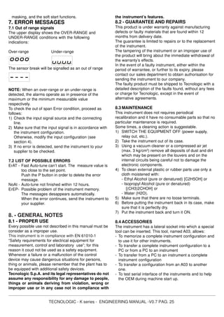 TECNOLOGIC - K series - ENGINEERING MANUAL -V0.7 PAG. 25
masking, and the soft start functions.
7. ERROR MESSAGES
7.1 Out of range signals
The upper display shows the OVER-RANGE and
UNDER-RANGE conditions with the following
indications:
Over-range Under-range
The sensor break will be signalled as an out of range
NOTE: When an over-range or an under-range is
detected, the alarms operate as in presence of the
maximum or the minimum measurable value
respectively.
To check the out of span Error condition, proceed as
follows:
1) Check the input signal source and the connecting
line.
2) Make sure that the input signal is in accordance with
the instrument configuration.
Otherwise, modify the input configuration (see
section 4).
3) If no error is detected, send the instrument to your
supplier to be checked.
7.2 LIST OF POSSIBLE ERRORS
ErAT - Fast Auto-tune can’t start. The measure value is
too close to the set point.
Push the P button in order to delete the error
message.
NoAt - Auto-tune not finished within 12 hours.
ErEP- Possible problem of the instrument memory.
The messages desappears automatically.
When the error continues, send the instrument to
your supplier.
8. - GENERAL NOTES
8.1 - PROPER USE
Every possible use not described in this manual must be
consider as a improper use.
This instrument is in compliance with EN 61010-1
“Safety requirements for electrical equipment for
measurement, control and laboratory use”; for this
reason it coud not be used as a safety equipment.
Whenever a failure or a malfunction of the control
device may cause dangerous situations for persons,
thing or animals, please remember that the plant has to
be equipped with additional safety devices.
Tecnologic S.p.A. and its legal representatives do not
assume any responsibility for any damage to people,
things or animals deriving from violation, wrong or
improper use or in any case not in compliance with
the instrument’s features.
8.2 - GUARANTEE AND REPAIRS
This product is under warranty against manufacturing
defects or faulty materials that are found within 12
months from delivery date.
The guarantee is limited to repairs or to the replacement
of the instrument.
The tampering of the instrument or an improper use of
the product will bring about the immediate withdrawal of
the warranty’s effects.
In the event of a faulty instrument, either within the
period of warrantee, or further to its expiry, please
contact our sales department to obtain authorisation for
sending the instrument to our company.
The faulty product must be shipped to Tecnologic with a
detailed description of the faults found, without any fees
or charge for Tecnologic, except in the event of
alternative agreements.
8.3 MAINTENANCE
This instrument does not requires periodical
recalibration and it have no consumable parts so that no
particular maintenance is required.
Some times, a cleaning action is suggestable.
1) SWITCH THE EQUIPMENT OFF (power supply,
relay out, etc.).
2) Take the instrument out of its case.
3) Using a vacuum cleaner or a compressed air jet
(max. 3 kg/cm2
) remove all deposits of dust and dirt
which may be present on the louvers and on the
internal circuits being careful not to damage the
electronic components.
4) To clean external plastic or rubber parts use only a
cloth moistened with:
- Ethyl Alcohol (pure or denatured) [C2H5OH] or
- Isopropyl Alcohol (pure or denatured)
[(CH3)2CHOH] or
- Water (H2O).
5) Make sure that there are no loose terminals.
6) Before putting the instrument back in its case, make
sure that it is perfectly dry.
7) Put the instrument back and turn it ON.
8.4 ACCESSORIES
The instrument has a lateral socket into which a special
tool can be inserted. This tool, named A03, allows:
- To memorize a complete instrument configuration and
to use it for other instruments.
- To transfer a complete instrument configuration to a
PC or from a PC to an instrument
- To transfer from a PC to an instrument a complete
instrument configuration
- To transfer a configuration from an A03 to another
one.
- To test serial interface of the instruments and to help
the OEM during machine start up.
 