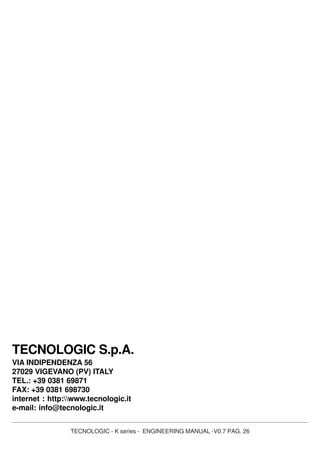 TECNOLOGIC - K series - ENGINEERING MANUAL -V0.7 PAG. 26
TECNOLOGIC S.p.A.
VIA INDIPENDENZA 56
27029 VIGEVANO (PV) ITALY
TEL.: +39 0381 69871
FAX: +39 0381 698730
internet : http:www.tecnologic.it
e-mail: info@tecnologic.it
 