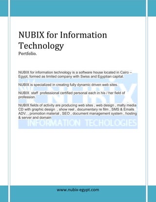 P a g e | 1
NUBIX for Information
Technology
Portfolio.
NUBIX for information technology is a software house located in Cairo –
Egypt, formed as limited company with Swiss and Egyptian capital.
NUBIX is specialized in creating fully dynamic driven web sites.
NUBIX staff professional certified personal each in his / her field of
profession.
NUBIX fields of activity are producing web sites , web design , malty media
CD with graphic design , show reel , documentary re film , SMS & Emails
ADV. , promotion material , SEO , document management system , hosting
& server and domain
www.nubix-egypt.com
 