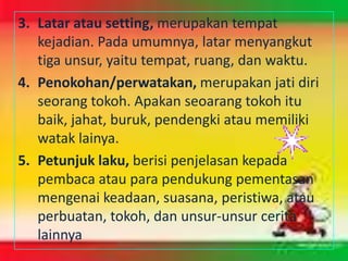 3. Latar atau setting, merupakan tempat
   kejadian. Pada umumnya, latar menyangkut
   tiga unsur, yaitu tempat, ruang, dan waktu.
4. Penokohan/perwatakan, merupakan jati diri
   seorang tokoh. Apakan seoarang tokoh itu
   baik, jahat, buruk, pendengki atau memiliki
   watak lainya.
5. Petunjuk laku, berisi penjelasan kepada
   pembaca atau para pendukung pementasan
   mengenai keadaan, suasana, peristiwa, atau
   perbuatan, tokoh, dan unsur-unsur cerita
   lainnya
 