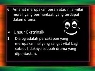 6. Amanat merupakan pesan atau nilai-nilai
   moral yang bermanfaat yang terdapat
   dalam drama.


 Unsur Ekstrinsik
1. Dialog adalah percakapan yang
   merupakan hal yang sangat vital bagi
   sukses tidaknya sebuah drama yang
   dipentaskan.
 