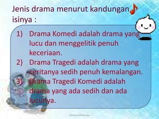 Jenis drama menurut kandungan
isinya :
 1) Drama Komedi adalah drama yang
    lucu dan menggelitik penuh
    keceriaan.
 2) Drama Tragedi adalah drama yang
    ceritanya sedih penuh kemalangan.
 3) Drama Tragedi Komedi adalah
    drama yang ada sedih dan ada
    lucunya.
 